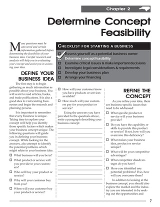 Chapter 2


                                Determine Concept
                                         Feasibility
M
          any questions must be
          answered and certain           CHECKLIST         FOR STARTING A BUSINESS
          information gathered before
determining the feasibility of your      o    Assess yourself as a potential business owner
business idea. Careful research and
                                         o    Determine concept feasibility
analysis will help you in evaluating
your concept and assist you in assess-   o    Examine critical issues & make important decisions
ing your idea.                           o    Investigate legal considerations & requirements
               YOUR
        DEFINE YOUR                      o    Develop your business plan
                                         o
       BUSINESS IDEA                          Arrange your financing
     The first step is to begin
gathering as much information as
                                         o How will your customer know
possible about your business. You
                                             you have products or services                REFINE THE
will want to read articles, books,
and trade publications. It is also a
                                             available?                                    CONCEPT
good idea to visit existing busi-        o How much will your custom-             As you refine your idea, there
nesses and begin the research and            ers pay for your product or     are business-specific issues that
planning process.                            service?                        need to be addressed:
     It is important to remember              Using the answers you have     o What specific product or
that every business is unique.           provided to the questions above,       service will your business
Taking time to explore your              write a paragraph describing your      provide?
concept will help you identify           business concept.
                                                                             o Do you have the capability or
those specific factors which makes       _________________________________      skills to provide this product
your business concept unique. The
                                         _________________________________      or service? If not, how will you
following questions will guide
                                                                                overcome this deficiency?
you in defining your business            _________________________________
concept. While looking for the           _________________________________   o What makes your business
answers, also attempt to identify                                               idea, product or service
the potential problems which             _________________________________      unique?
might relate to your business idea.      _________________________________   o What will be your competitive
o What business will you be in?          _________________________________      advantages?
o What product or service will           _________________________________   o What competitor disadvan-
    you provide to your custom-          _________________________________      tages do you have?
    ers?                                                                     o Have you identified any
                                         _________________________________
o Who will buy your product or           _________________________________      potential problems? If so, how
    service?                                                                    will you overcome them?
                                         _________________________________
o Why will your customer buy                                                      In addition to looking at the
                                         _________________________________   business concept, you should also
    from you?
                                                                             explore the market and the indus-
o When will your customer buy
                                                                             try you are interested in by seek-
    your product or service?
                                                                             ing out the opportunities and

                                                                                                                  7
 