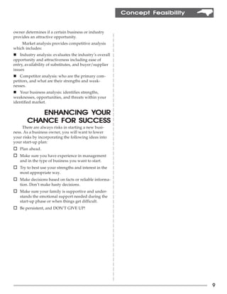 Feasibility
                                                         Concept Feasibility


owner determines if a certain business or industry
provides an attractive opportunity.
    Market analysis provides competitive analysis
which includes:
n Industry analysis: evaluates the industry’s overall
opportunity and attractiveness including ease of
entry, availability of substitutes, and buyer/supplier
issues
n Competitor analysis: who are the primary com-
petitors, and what are their strengths and weak-
nesses.
n Your business analysis: identifies strengths,
weaknesses, opportunities, and threats within your
identified market.

                     YOUR
          ENHANCING YOUR
       CHANCE FOR SUCCESS
     There are always risks in starting a new busi-
ness. As a business owner, you will want to lower
your risks by incorporating the following ideas into
your start-up plan:
o Plan ahead.
o Make sure you have experience in management
   and in the type of business you want to start.
o Try to best use your strengths and interest in the
   most appropriate way.
o Make decisions based on facts or reliable informa-
   tion. Don’t make hasty decisions.
o Make sure your family is supportive and under-
   stands the emotional support needed during the
   start-up phase or when things get difficult.
o Be persistent, and DON’T GIVE UP!




                                                                               9
 