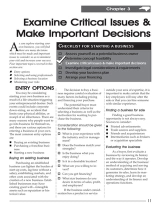 Chapter 3



      Examine Critical Issues &
     Make Important Decisions
A
         s you explore starting your
         own business, you will find    CHECKLIST FOR STARTING                    A BUSINESS
         there are many decisions
which must be made and important        o     Assess yourself as a potential business owner
issues to consider so as to minimize
                                        o     Determine concept feasibility
your risk and increase your success.
Four important topics covered in this   o     Examine critical issues & make important decisions
section are:                            o     Investigate legal considerations & requirements
n   Entry options                       o     Develop your business plan
n   Selecting and using professionals
n   Selecting a business location       o     Arrange your financing
n   Minimizing your risks

     ENTRY OPTIONS
     ENTRY                                   The decision to buy a busi-      outside your area of expertise, it is
      You may be considering            ness requires careful evaluation of   important to make certain that the
starting your own business as a         many factors including pricing        key employees will stay after the
result of a life situation triggering   and financing your purchase.          sale or that you can hire someone
your entrepreneurial desires. Such                                            with similar experience.
                                             The potential buyer must
events could include corporate
                                        understand their criteria for
down-sizing, an accident that
                                        selecting a business as well as the   Finding a business for sale
limits your physical abilities, or
                                        motivation for wanting to pur-            Finding a good business
receipt of an inheritance. There are
                                        chase the business.                   opportunity is not always easy.
many reasons why people want to
                                                                              Sources to consider:
go into business for themselves,
                                        Consideration should be given         n   Printed advertisements
and there are various options for
                                        to the following:
                                                        :                     n   Trade sources and suppliers
entering a business of your own.
The most common entry options           o What is your experience with        n   Friends and acquaintances
are:                                      the industry and/or manage-         n   Intermediaries such as brokers
                                          ment?                                   or acquisition specialists
n Buying an existing business
n Purchasing a franchise busi-          o Does the business match your
                                          strengths?
                                                                              Evaluating the business
  ness
n Starting a new business                                                           As a buyer, first evaluate a
                                        o Is the business what you
                                                                              business by reviewing its history
                                          enjoy doing?
Buying an existing business                                                   and the way it operates. Develop
                                        o Is it in a desirable location?      an understanding of the business’
      Purchasing an established
business can lighten the burden of      o What are you willing to in-         method of acquiring and serving
start-up costs, lag time without a        vest?                               its customers, determine how it
salary, establishing markets, and                                             generates its sales, learn its mar-
                                        o Can you get financing?
other costs associated with the                                               keting strategy, and develop an
                                        o What size business do you           understanding of its finance and
creation of a new business. Estab-
                                          desire in terms of sales, profit,   operations functions.
lished businesses may have
                                          and employees?
existing good will—intangible
assets such as reputation or his-            If the business under consid-
torical value.                          eration has a product or service

                                                                                                                 11
 