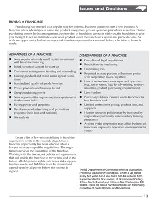 Issues and Decisions


BUYING A FRANCHISE
     Franchising has emerged as a popular way for potential business owners to start a new business. A
franchise offers advantages in name and product recognition, proven operation procedures as well as volume
purchasing power. In this arrangement, the provider, or franchisor, contracts with you, the franchisee, to give
you the right to sell or distribute a service or product under the franchisor’s system in a particular area. As
with any opportunity, both advantages and disadvantages must be examined before a decision to invest is
made.


ADVANTAGES OF A FRANCHISE:
ADVANTAGES      FRANCHISE:                                   DIS ADVANTAGES OF A FRANCHISE:
                                                             DISAD ANTAGES
                                                                 ADV             FRANCHISE:
n Some require relatively small capital investment           n Complicated legal negotiations
  with franchise financing
                                                             n Restrictions on purchasing
n Initial corporate support for start-up
                                                             n Franchising fees
n Continuous management training and counseling
                                                             n Required to share portions of business profits
n Existing goodwill and brand name appeal (some-               with corporation (sales/royalties)
  times)
                                                             n Loss of control over some aspects of operation
n Standardized quality of goods/services                       (e.g., use of name/logo for advertising, territory,
n Proven products and business format                          uniforms, product purchasing requirements)
n Group purchasing power                                     n Less freedom
n Some opportunities require no prior experience in          n Potential problems if owner wants franchisor to
  that business field                                          buy franchise back
n Buying power and programs                                  n Limited control over pricing, product lines, and
n Development of advertising and promotions                    suppliers
  programs (both local and national)                         n Human resources policies may be instituted by
n Site analysis                                                corporation (potentially unsatisfactory training
                                                               programs)
                                                             n Actions by the corporation may affect business of
                                                               franchisee (especially new store locations close to
                                                               yours)

      Locate a list of lawyers specializing in franchise
negotiations while in the research stage. Once a
franchise opportunity has been selected, retain a
lawyer for every step of the negotiations. The nego-
tiations serve as the foundation of the franchise.
Working with the lawyer, set policies and agreements
that will enable the franchise to thrive now and in the
future. All obligations, rights, privileges, risks, oppor-
tunities, assets, and liabilities must be detailed and
agreed upon by all parties before the contract is
                                                             The US Department of Commerce offers a publication,
signed.
                                                             Franchise Opportunity Handbook, which is up-dated
                                                             every two years. For a low cost it can be ordered from
                                                             Superintendent of Documents, US Government Printing
                                                             Office, North Capitol and H Streets NW, Washington, DC
                                                             20402. There are also a number of books on franchising
                                                             available at public libraries and bookstores.


                                                                                                                  13
 
