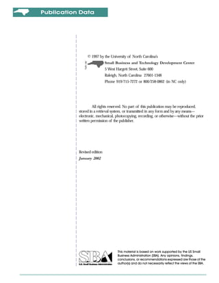 Publication Data




                © 1997 by the University of North Carolina’s
                             Small Business and Technology Development Center
                             5 West Hargett Street, Suite 600
                             Raleigh, North Carolina 27601-1348
                             Phone 919/715-7272 or 800/258-0862 (in NC only)




                    All rights reserved. No part of this publication may be reproduced,
           stored in a retrieval system, or transmitted in any form and by any means—
           electronic, mechanical, photocopying, recording, or otherwise—without the prior
           written permission of the publisher.




           Revised edition
           January 2002




                                     This material is based on work supported by the US Small
                                     Business Administration (SBA). Any opinions, findings,
                                     conclusions, or recommendations expressed are those of the
                                     author(s) and do not necessarily reflect the views of the SBA.
 