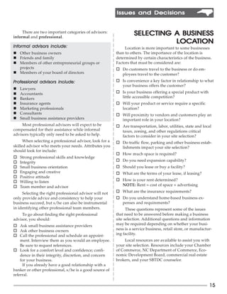 Issues and Decisions


     There are two important categories of advisors:
informal and professional.
                                                                    SELECTING A BUSINESS
                                                                              LOCATION
                                                                              LOCATION
Informal advisors include:                                     Location is more important to some businesses
n Other business owners                                   than to others. The importance of the location is
n Friends and family                                      determined by certain characteristics of the business.
n Members of other entrepreneurial groups or              Factors that must be considered are:
  projects                                                o Do customers travel to the business or do em-
n Members of your board of directors                        ployees travel to the customer?
Professional advisors include:                            o Is convenience a key factor in relationship to what
                                                            your business offers the customer?
n   Lawyers
n   Accountants                                           o Is your business offering a special product with
n   Bankers                                                 little accessible competition?
n   Insurance agents                                      o Will your product or service require a specific
n   Marketing professionals                                 location?
n   Consultants                                           o Will proximity to vendors and customers play an
n   Small business assistance providers                     important role in your location?
     Most professional advisors will expect to be         o Are transportation, labor, utilities, state and local
compensated for their assistance while informal             taxes, zoning, and other regulations critical
advisors typically only need to be asked to help.           factors to consider in your site selection?
      When selecting a professional advisor, look for a   o Do traffic flow, parking and other business estab-
skilled advisor who meets your needs. Attributes you        lishments impact your site selection?
should look for include:
                                                          o How much space is required?
o   Strong professional skills and knowledge
o   Integrity                                             o Do you need expansion capability?
o   Small business orientation                            o Should you lease or buy a facility?
o   Engaging and creative                                 o What are the terms of your lease, if leasing?
o   Positive attitude
o   Willing to listen                                     o How is your rent determined?
o   Team member and advisor                                 NOTE: Rent = cost of space + advertising

     Selecting the right professional advisor will not    o What are the insurance requirements?
only provide advice and consistency to help your          o Do you understand home-based business ex-
business succeed, but s/he can also be instrumental         penses and requirements?
in identifying other professional team members.                 These questions represent some of the issues
     To go about finding the right professional           that need to be answered before making a business
advisor, you should:                                      site selection. Additional questions and information
o Ask small business assistance providers                 may be required depending on whether your busi-
o Ask other business owners                               ness is a service business, retail store, or manufactur-
o Call the professional and schedule an appoint-          ing facility.
    ment. Interview them as you would an employee.             Local resources are available to assist you with
    Be sure to request references.                        your site selection. Resources include your Chamber
o Look for a comfort level and confidence; confi-         of Commerce, NC Department of Commerce, Eco-
    dence in their integrity, discretion, and concern     nomic Development Board, commercial real estate
    for your business.                                    brokers, and your SBTDC counselor.
     If you already have a good relationship with a
banker or other professional, s/he is a good source of
referral.

                                                                                                                15
 