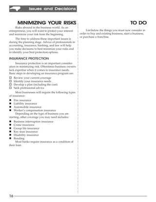 Issues and Decisions



                  YOUR
       MINIMIZING YOUR RISKS                                                                     TO DO
     Risks abound in the business world. As an
entrepreneur, you will want to protect your interest         List below the things you must now consider in
and minimize your risk from the beginning.              order to buy and existing business, start a business,
                                                        or purchase a franchise.
     The time to address these important issues is
during the planning stage. Advice of professionals in
accounting, insurance, banking, and law will help
you make decisions to best minimize your risks and
to identify your best protection options.

INSURANCE PROTECTION
     Insurance protection is an important consider-
ation in minimizing risk. Oftentimes business owners
lack expertise when it comes to insurance needs.
Basic steps in developing an insurance program are:
o    Review your current coverage
o    Identify your insurance needs
o    Develop a plan (including the cost)
o    Seek professional advice
     Most businesses will require the following types
of insurance:
n   Fire insurance
n   Liability insurance
n   Automobile insurance
n   Worker’s compensation insurance
      Depending on the type of business you are
starting, other coverage you may need includes:
n   Business interruption insurance
n   Crime insurance
n   Group life insurance
n   Key man insurance
n   Disability insurance
n   Bonding
     Most banks require insurance as a condition of
their loan.




16
 