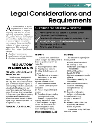 Chapter 4



       Legal Considerations and
                  Requirements
A
        s an entrepreneur, it is your
        responsibility to ensure that       C HECKLIST FOR STARTING A BUSINESS
        your business is properly
complying with state and federal                   Assess yourself as a potential business owner
regulatory requirements, registra-
                                                   Determine concept feasibility
tion, permits, licenses, and employer
responsibilities. Stiff penalties may              Examine critical issues & make important decisions
be assessed against you and/or                     Investigate legal considerations & requirements
your company if you are found in
violation of certain government                    Develop your business plan
requirements. This section will                    Arrange your financing
address three primary legal consid-
erations:
    Regulatory requirements
                                            PERMITS                                     PERMITS
    Legal structure of your business
    Employee responsibility                       Most new small businesses are               For information regarding state
                                            unlikely to require any federal permit or   licenses, contact:
                                            license to operate unless they are              Business License Information
                                            engaged in:
     REGULATORY
     REGULATORY                                                                             NC Secretary of State
                                                 Rendering investment advice                919/807-2166 (in Raleigh) or
   REQUIREMENTS                                  Preparing meat products                        800/228-8443
                                                 Selling alcohol, tobacco, and              110 South Blount Street
PERMITS, LICENSES, AND                      firearms                                        Raleigh, NC 27601
REGULA
REGULATIONS                                      Federal permits or licenses are            http://www.secretary.state.nc.us/blio/
      Most businesses are required to            also necessary to start some               default.asp
obtain some kind of license or per-         large-scale operations in                       The services provided by this
mit—city, state, and/or federal. Certain    regulated industries, such as:                  office include:
types of businesses may be required to           Radio or television stations               Individualized assistance from
obtain special permits from local health         Common carriers (telephone                 counselors in identifying
authorities, building inspectors, and       companies)                                      appropriate licenses and
police/fire departments. The business            Produce drugs or biological                permits
owner should take steps to ensure that      products                                        Customized information
the business does not violate any zoning         Consult an attorney regarding              packages including applica-
regulations or ordinances regarding              regulatory requirements.               tions and instructions on
hazardous activities. Mistakes in obtain-        Although a prospective busi-           applying for licenses and
ing the proper permits and licenses can     ness may not strictly fit in one            permits
be expensive, at best.                      of these categories, it is impor-               Resource center for informa-
                                            tant that you make certain that                 tion on over 600 business
FEDERAL LICENSES AND                        no federal regulations apply                    licenses and permits
                                            before starting your business.                    To determine liability for license
                                              TA
                                            S TATE LICENSES AND                         fees/taxes, contact:




                                                                                                                                 17
 