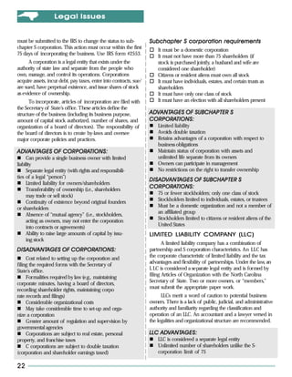 L egal Issues


must be submitted to the IRS to change the status to sub-           Subchapter S corporation requirements
chapter S corporation. This action must occur within the first
                                                                        It must be a domestic corporation
75 days of incorporating the business. Use IRS form #2553.
                                                                        It must not have more than 75 shareholders (if
      A corporation is a legal entity that exists under the             stock is purchased jointly, a husband and wife are
authority of state law and separate from the people who                 considered one shareholder)
own, manage, and control its operations. Corporations                   Citizens or resident aliens must own all stock
acquire assets, incur debt, pay taxes, enter into contracts, sue/       It must have individuals, estates, and certain trusts as
are sued, have perpetual existence, and issue shares of stock           shareholders
as evidence of ownership.                                               It must have only one class of stock
      To incorporate, articles of incorporation are filed with          It must have an election with all shareholders present
the Secretary of State’s office. These articles define the
structure of the business (including its business purpose,          ADVANTAGES OF SUBCHAPTER S
                                                                    ADVANTAGES
amount of capital stock authorized, number of shares, and           CORPORA
                                                                    CORPORATIONS:
organization of a board of directors). The responsibility of            Limited liability
the board of directors is to create by-laws and oversee                 Avoids double taxation
major corporate policies and practices.                                 Retains advantages of a corporation with respect to
                                                                        business obligations
ADVANTAGES OF CORPORATIONS:
ADVANTAGES    CORPORA                                                   Maintain status of corporation with assets and
      Can provide a single business owner with limited                  unlimited life separate from its owners
liability                                                               Owners can participate in management
      Separate legal entity (with rights and responsibili-              No restrictions on the right to transfer ownership
ties of a legal “person”)
                                                                    DIS ADVANTAGES OF SUBCHAPTER S
                                                                    DISAD ANTAGES
                                                                        ADV
      Limited liability for owners/shareholders
      Transferability of ownership (i.e., shareholders
                                                                    CORPORA
                                                                    CORPORATIONS:
                                                                        75 or fewer stockholders; only one class of stock
      may trade or sell stock)
                                                                        Stockholders limited to individuals, estates, or trustees
      Continuity of existence beyond original founders
                                                                        Must be a domestic organization and not a member of
or shareholders
                                                                        an affiliated group
      Absence of “mutual agency” (i.e., stockholders,
                                                                        Stockholders limited to citizens or resident aliens of the
      acting as owners, may not enter the corporation
                                                                        United States
      into contracts or agreements)
      Ability to raise large amounts of capital by issu-            LIMITED LIABILITY COMPANY (LLC)
      ing stock
                                                                           A limited liability company has a combination of
DISADVANTAGES OF CORPORATIONS:
DISAD ANTAGES
   ADV           CORPORA                                            partnership and S corporation characteristics. An LLC has
                                                                    the corporate characteristic of limited liability and the tax
     Cost related to setting up the corporation and
                                                                    advantages and flexibility of partnerships. Under the law an,
filing the required forms with the Secretary of
                                                                    L LC is considered a separate legal entity and is formed by
State’s office.
                                                                    filing Articles of Organization with the North Carolina
     Formalities required by law (e.g., maintaining
                                                                    Secretary of State. Two or more owners, or “members,”
corporate minutes, having a board of directors,
                                                                    must submit the appropriate paper work.
recording shareholder rights, maintaining corpo
rate records and filings)                                                 LLCs merit a word of caution to potential business
     Considerable organizational costs                              owners. There is a lack of public, judicial, and administrative
     May take considerable time to set-up and orga-                 authority and familiarity regarding the classification and
nize a corporation                                                  operation of an LLC. An accountant and a lawyer versed in
     Greater amount of regulation and supervision by                the legalities and organizational structure are recommended.
governmental agencies
     Corporations are subject to real estate, personal                  ADVANTAGES:
                                                                    LLC ADVANTAGES:
property, and franchise taxes                                           LLC is considered a separate legal entity
     C corporations are subject to double taxation                      Unlimited number of shareholders unlike the S-
(corporation and shareholder earnings taxed)                            corporation limit of 75

22
 