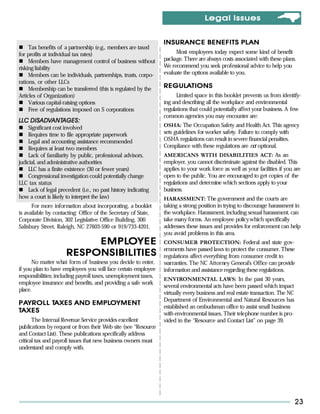Legal Issues


                                                                 INSURANCE BENEFITS PLAN
     Tax benefits of a partnership (e.g., members are taxed
for profits at individual tax rates)                                  Most employees today expect some kind of benefit
     Members have management control of business without         package. There are always costs associated with these plans.
risking liability                                                We recommend you seek professional advice to help you
     Members can be individuals, partnerships, trusts, corpo-    evaluate the options available to you.
rations, or other LLCs
     Membership can be transferred (this is regulated by the
                                                                 REGULATIONS
                                                                 REGULA
Articles of Organization)                                              Limited space in this booklet prevents us from identify-
     Various capital-raising options                             ing and describing all the workplace and environmental
     Free of regulations imposed on S corporations               regulations that could potentially affect your business. A few
                                                                 common agencies you may encounter are:
    DISAD ANTAGES:
       ADV
LLC DISADVANTAGES:
     Significant cost involved                                   OSHA: The Occupation Safety and Health Act. This agency
     Requires time to file appropriate paperwork                 sets guidelines for worker safety. Failure to comply with
     Legal and accounting assistance recommended                 OSHA regulations can result in severe financial penalties.
     Requires at least two members                               Compliance with these regulations are not optional.
     Lack of familiarity by public, professional advisors,       AMERICANS WITH DISABILITIES ACT: As an
judicial, and administrative authorities                         employer, you cannot discriminate against the disabled. This
     LLC has a finite existence (30 or fewer years)              applies to your work force as well as your facilities if you are
     Congressional investigation could potentially change        open to the public. You are encouraged to get copies of the
LLC tax status                                                   regulations and determine which sections apply to your
     Lack of legal precedent (i.e., no past history indicating   business.
how a court is likely to interpret the law)                      HARASSMENT: The government and the courts are
      For more information about incorporating, a booklet        taking a strong position in trying to discourage harassment in
is available by contacting: Office of the Secretary of State,    the workplace. Harassment, including sexual harassment, can
Corporate Division, 302 Legislative Office Building, 300         take many forms. An employee policy which specifically
Salisbury Street, Raleigh, NC 27603-590 or 919/733-4201.         addresses these issues and provides for enforcement can help
                                                                 you avoid problems in this area.
                           EMPLO YEE
                           EMPLO                                 CONSUMER PROTECTION: Federal and state gov-
                                                                 ernments have passed laws to protect the consumer. These
                      RESPONSIBILITIES                           regulations affect everything from consumer credit to
      No matter what form of business you decide to enter,       warranties. The NC Attorney General’s Office can provide
if you plan to have employees you will face certain employee     information and assistance regarding these regulations.
responsibilities; including payroll taxes, unemployment taxes,
                                                                 ENVIRONMENTAL LAWS: In the past 30 years,
employee insurance and benefits, and providing a safe work
                                                                 several environmental acts have been passed which impact
place.
                                                                 virtually every business and real estate transaction. The NC
                                                                 Department of Environmental and Natural Resources has
  AYROLL TAXES     EMPLO
P AYROLL TAXES AND EMPLO YMENT
                                                                 established an ombudsman office to assist small business
TAXES                                                            with environmental issues. Their telephone number is pro-
       The Internal Revenue Service provides excellent           vided in the “Resource and Contact List” on page 39.
publications by request or from their Web site (see “Resource
and Contact List). These publications specifically address
critical tax and payroll issues that new business owners must
understand and comply with.




                                                                                                                                23
 