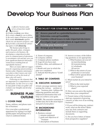 Chapter 5



  Develop Your Business Plan

A
         n effective business plan
         serves at least four useful       CHECKLIST FOR STARTING                     A BUSINESS
         purposes:
1) It helps you focus your ideas;          o     Assess yourself as a potential business owner
2) It creates a track for you to follow
                                           o     Determine concept feasibility
in the early stages of business growth;
3) It creates benchmarks against           o     Examine critical issues & make important decisions
which you can measure progress; and        o     Investigate legal considerations & requirements
4) It provides a document for attract-
ing equity or debt financing.              o     Develop your business plan
       The business plan brings to-        o     Arrange your financing
gether the goals, plans, strategies,
and resources of a business. By
developing a comprehensive plan
prior to commencement of operations,       A. Name of company                     B. Answer as many of the follow
it can minimize risk and may save you      B. Company address                     ing questions as are appropriate:
from significant financial and profes-     C. Company phone numbers                   1. What business are you in?
sional losses resulting from an            D. Logo (if you have one)                      (a) merchandising
unprofitable business.                     E. Names, titles, and addresses of             (b) manufacturing
       There are many different sugges-    owners                                         (c) wholesale
tions for organizing and presenting a      F. Month and year in which the                 (d) service
business plan. Organize and prepare        plan was completed                         2. What is the nature of your
your plan so that it meets your style      G. Indicate that the plan is “Confi-           product(s) or service(s)
and needs as well as the needs of          dential”                                   3. What will be special about
those who will read it.                                                                   your business?
       Following are the elements that     II. TABLE OF CONTENTS                  C. What market do you intend to
are important in a comprehensive and                                              serve?
detailed plan. Let this serve as a step-                  SUMMARY
                                           III. EXECUTIVE SUMMARY                     1. What is the total market
by-step guide to help you gather and       A brief, one-page summary repre-           2. What is your expected
evaluate your thoughts and develop         senting the various sections of                share?
your plan.                                 your business plan. Address the        D. How can you serve the market
                                           following questions and add
               PLAN
      BUSINESS PL AN                       additional information that will
                                                                                  better than your competition?
                                                                                  E. Present status of the business:
            OUTLINE                        help you achieve your goals.
                                                                                  start-up, expansion of growing
                                           (NOTE: The executive summary is        concern, or take over of an existing
   COVER PAGE
I. COVER PAGE                              written last, but is the most impor-   business?
Name, address, and phone num-              tant part of your plan.)
                                                                                  F. If you will be doing any contract
ber of business
                                           IV. BACKGROUND
                                           IV. BACKGROUND                         work, what are the terms? Refer-
Give your plan a professional                                                     ence any firm contracts and
                                           INFORMATION
                                           INFORMATION
appearance by typing it on high-                                                  include them as supporting
quality paper and placing it in a          A. Business concept                    documents.
vinyl or cardstock binder.                     1. mission statement
                                               2. goals and objectives of         G. Do you have letters of intent
                                                   business                       from prospective suppliers?
                                               3. description of business
                                                                                                                     27
 