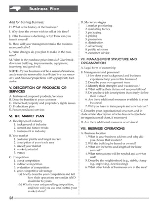Business Plan


Add for Existing Business:
                         :                                 D. Market strategies
                                                              1. market positioning
H. What is the history of the business?
                                                              2. marketing tactics
I. Why does the owner wish to sell at this time?              3. packaging
J. If the business is declining, why? How can you             4. pricing
turn it around?                                               5. promotion
K. How will your management make the business                 6. distribution
                                                              7. advertising
more profitable?
                                                              8. public relations
L. What changes do you plan to make in the busi-              9. customer service
ness?
M. What is the purchase price formula? Give break-         VII. MANAGEMENT STRUCTURE AND
down for building, improvements, equipment,                ORGANIZATION
inventory, and good will.                                  A. Legal form of ownership
NOTE: If your business will be a seasonal business,        B. Management and personnel
make sure the seasonality is reflected in your narra-          1. How does your background and business
tive and financial projections with appropriate foot-              experience help you in this business?
notes.                                                         2. Describe your management team
                                                               3. Identify their strengths and weaknesses?
V. DESCRIPTION OF PRODUCTS OR                                  4. What will be their duties and responsibilities?
SERVICES                                                       5. Do you have job descriptions that clearly define
A. Features of proposed products/services                          their duties?
B. Describe benefits to your customer                          6. Are there additional resources available to your
C. Intellectual property and proprietary rights issues             business?
D. Productions plan                                            7. Will you have to train people and at what cost?
E. Future products/services                                C. Describe your organizational structure, and in-
                                                           clude a brief description of who does what (include
               PLAN
VI. THE MARKET PLAN                                        an organizational chart, if necessary)
A. Description of industry                                 D. Are there additional resources or advisors?
   1. background of industry
   2. current and future trends                                           OPERATIONS
                                                           VIII. BUSINESS OPERATIONS
   3. business fit in industry
                                                           A. Business location
B. Your market                                                 1. What is your business address and why did
    1. customer profile and target market                          you choose that location?
    2. description of your trade area                          2. Will the building be leased or owned?
    3. size of your market                                     3. What are the terms and length of the lease
    4. market potential                                            contract?
    5. trends                                                  4. What renovations will be needed and at what
C. Competition                                                     cost?
    1. direct competition                                      5. Describe the neighborhood (e.g., stable, chang-
    2. indirect competition                                        ing, improving, deteriorating)
    3. evaluation of competition                               6. What other kinds of businesses are in the area?
    4. your competitive advantage
         (a) Briefly describe your competition and tell
                 how their operations are similar AND
                 dissimilar to yours.
         (b) What is your unique selling proposition,
                 and how will you use it to control your
                 market share?

28
 