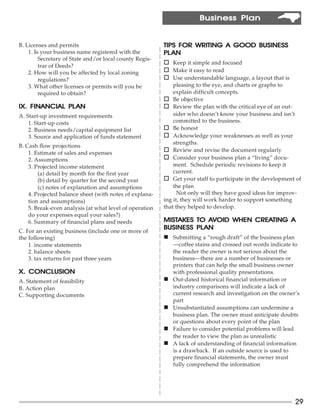 Business Plan


B. Licenses and permits                                  TIPS FOR WRITING A GOOD BUSINESS
    1. Is your business name registered with the         PL AN
         Secretary of State and/or local county Regis-
         trar of Deeds?
                                                         o Keep it simple and focused
    2. How will you be affected by local zoning          o Make it easy to read
         regulations?                                    o Use understandable language, a layout that is
    3. What other licenses or permits will you be            pleasing to the eye, and charts or graphs to
         required to obtain?                                 explain difficult concepts.
                                                         o Be objective
              PLAN
IX. FINANCIAL PL AN                                      o Review the plan with the critical eye of an out-
A. Start-up investment requirements                          sider who doesn’t know your business and isn’t
    1. Start-up costs                                        committed to the business.
    2. Business needs/capital equipment list             o Be honest
    3. Source and application of funds statement         o Acknowledge your weaknesses as well as your
                                                             strengths.
B. Cash flow projections
    1. Estimate of sales and expenses
                                                         o Review and revise the document regularly
    2. Assumptions                                       o Consider your business plan a “living” docu-
    3. Projected income statement                            ment. Schedule periodic revisions to keep it
        (a) detail by month for the first year               current.
        (b) detail by quarter for the second year        o Get your staff to participate in the development of
        (c) notes of explanation and assumptions             the plan
    4. Projected balance sheet (with notes of explana-         Not only will they have good ideas for improv-
    tion and assumptions)                                ing it, they will work harder to support something
    5. Break-even analysis (at what level of operation   that they helped to develop.
    do your expenses equal your sales?)
    6. Summary of financial plans and needs              MISTAKES TO AVOID WHEN CREATING A
                                                         MISTAKES     AV        CREATING
                                                                  PLAN
                                                         BUSINESS PL AN
C. For an existing business (include one or more of
the following)                                           n Submitting a “rough draft” of the business plan
    1. income statements                                     —coffee stains and crossed out words indicate to
    2. balance sheets                                        the reader the owner is not serious about the
    3. tax returns for past three years                      business—there are a number of businesses or
                                                             printers that can help the small business owner
   CONCLUSION
X. CONCLUSION                                                with professional quality presentations.
A. Statement of feasibility                              n   Out-dated historical financial information or
B. Action plan                                               industry comparisons will indicate a lack of
C. Supporting documents                                      current research and investigation on the owner’s
                                                             part
                                                         n   Unsubstantiated assumptions can undermine a
                                                             business plan. The owner must anticipate doubts
                                                             or questions about every point of the plan
                                                         n   Failure to consider potential problems will lead
                                                             the reader to view the plan as unrealistic
                                                         n   A lack of understanding of financial information
                                                             is a drawback. If an outside source is used to
                                                             prepare financial statements, the owner must
                                                             fully comprehend the information




                                                                                                             29
 