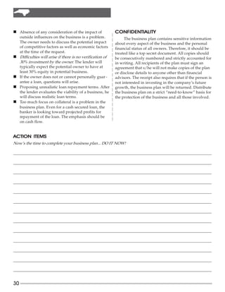 n Absence of any consideration of the impact of               CONFIDENTIALITY
     outside influences on the business is a problem.              The business plan contains sensitive information
     The owner needs to discuss the potential impact          about every aspect of the business and the personal
     of competitive factors as well as economic factors       financial status of all owners. Therefore, it should be
     at the time of the request.                              treated like a top secret document. All copies should
n    Difficulties will arise if there is no verification of   be consecutively numbered and strictly accounted for
     30% investment by the owner. The lender will             in writing. All recipients of the plan must sign an
     typically expect the potential owner to have at          agreement that s/he will not make copies of the plan
     least 30% equity in potential business.                  or disclose details to anyone other than financial
n    If the owner does not or cannot personally guar -        advisors. The receipt also requires that if the person is
     antee a loan, questions will arise.                      not interested in investing in the company’s future
n    Proposing unrealistic loan repayment terms. After        growth, the business plan will be returned. Distribute
     the lender evaluates the viability of a business, he     the business plan on a strict “need-to-know” basis for
     will discuss realistic loan terms.                       the protection of the business and all those involved.
n    Too much focus on collateral is a problem in the
     business plan. Even for a cash secured loan, the
     banker is looking toward projected profits for
     repayment of the loan. The emphasis should be
     on cash flow.


ACTION ITEMS
Now’s the time to complete your business plan... DO IT NOW!

_______________________________________________________________________________________________________

_______________________________________________________________________________________________________

_______________________________________________________________________________________________________

_______________________________________________________________________________________________________

_______________________________________________________________________________________________________

_______________________________________________________________________________________________________

_______________________________________________________________________________________________________

_______________________________________________________________________________________________________

_______________________________________________________________________________________________________

_______________________________________________________________________________________________________

_______________________________________________________________________________________________________

_______________________________________________________________________________________________________

_______________________________________________________________________________________________________


30
 