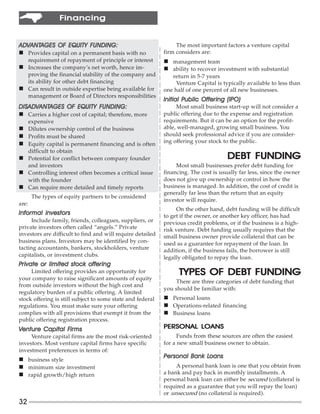 Financing


ADVANTAGES OF EQUITY FUNDING:
ADVANTAGES                                                       The most important factors a venture capital
n Provides capital on a permanent basis with no             firm considers are:
  requirement of repayment of principle or interest         n management team
n Increases the company’s net worth, hence im-              n ability to recover investment with substantial
  proving the financial stability of the company and           return in 5-7 years
  its ability for other debt financing                           Venture Capital is typically available to less than
n Can result in outside expertise being available for       one half of one percent of all new businesses.
  management or Board of Directors responsibilities
                                                                    Public
                                                            Initial Public Offering (IPO)
DISADVANTAGES OF EQUITY FUNDING:
DISAD ANTAGES
   ADV                                                           Most small business start-up will not consider a
n Carries a higher cost of capital; therefore, more         public offering due to the expense and registration
       expensive                                            requirements. But it can be an option for the profit-
n Dilutes ownership control of the business                 able, well-managed, growing small business. You
n Profits must be shared                                    should seek professional advice if you are consider-
                                                            ing offering your stock to the public.
n Equity capital is permanent financing and is often
       difficult to obtain
n Potential for conflict between company founder                                      DEBT FUNDING
       and investors                                             Most small businesses prefer debt funding for
n Controlling interest often becomes a critical issue       financing. The cost is usually far less, since the owner
  with the founder                                          does not give up ownership or control in how the
n Can require more detailed and timely reports              business is managed. In addition, the cost of credit is
                                                            generally far less than the return that an equity
        The types of equity partners to be considered
                                                            investor will require.
are:
                                                                 On the other hand, debt funding will be difficult
Informal investors                                          to get if the owner, or another key officer, has had
      Include family, friends, colleagues, suppliers, or    previous credit problems, or if the business is a high-
private investors often called “angels.” Private            risk venture. Debt funding usually requires that the
investors are difficult to find and will require detailed   small business owner provide collateral that can be
business plans. Investors may be identified by con-         used as a guarantee for repayment of the loan. In
tacting accountants, bankers, stockholders, venture         addition, if the business fails, the borrower is still
capitalists, or investment clubs.                           legally obligated to repay the loan.
Private or limited stock offering
     Limited offering provides an opportunity for                 TYPES OF DEBT FUNDING
your company to raise significant amounts of equity
                                                                There are three categories of debt funding that
from outside investors without the high cost and
                                                            you should be familiar with:
regulatory burden of a public offering. A limited
stock offering is still subject to some state and federal   n Personal loans
regulations. You must make sure your offering               n Operations-related financing
complies with all provisions that exempt it from the        n Business loans
public offering registration process.
Venture Capital Firms
                Firms                                                LOANS
                                                            PERSONAL LOANS
     Venture capital firms are the most risk-oriented             Funds from these sources are often the easiest
investors. Most venture capital firms have specific         for a new small business owner to obtain.
investment preferences in terms of:
                                                            Personal Bank Loans
                                                                          Loans
n business style
n minimum size investment                                        A personal bank loan is one that you obtain from
n rapid growth/high return                                  a bank and pay back in monthly installments. A
                                                            personal bank loan can either be secured (collateral is
                                                            required as a guarantee that you will repay the loan)
                                                            or unsecured (no collateral is required).
32
 