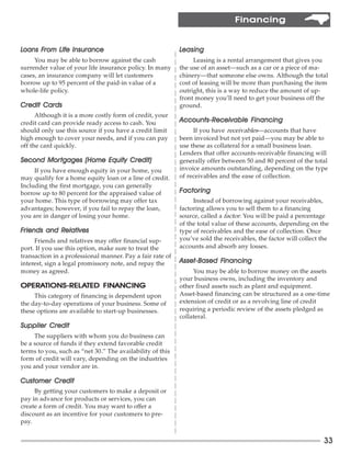 Financing


Loans From Life Insurance
      From                                                 Leasing
     You may be able to borrow against the cash                 Leasing is a rental arrangement that gives you
surrender value of your life insurance policy. In many     the use of an asset—such as a car or a piece of ma-
cases, an insurance company will let customers             chinery—that someone else owns. Although the total
borrow up to 95 percent of the paid-in value of a          cost of leasing will be more than purchasing the item
whole-life policy.                                         outright, this is a way to reduce the amount of up-
                                                           front money you’ll need to get your business off the
Credit Cards                                               ground.
      Although it is a more costly form of credit, your
credit card can provide ready access to cash. You          Accounts- Receivable Financing
                                                           Accounts-R           Financing
should only use this source if you have a credit limit          If you have receivables—accounts that have
high enough to cover your needs, and if you can pay        been invoiced but not yet paid—you may be able to
off the card quickly.                                      use these as collateral for a small business loan.
                                                           Lenders that offer accounts-receivable financing will
       Mortgages
Second Mor tgages (Home Equity Credit)                     generally offer between 50 and 80 percent of the total
     If you have enough equity in your home, you           invoice amounts outstanding, depending on the type
may qualify for a home equity loan or a line of credit.    of receivables and the ease of collection.
Including the first mortgage, you can generally
borrow up to 80 percent for the appraised value of         F actoring
your home. This type of borrowing may offer tax                 Instead of borrowing against your receivables,
advantages; however, if you fail to repay the loan,        factoring allows you to sell them to a financing
you are in danger of losing your home.                     source, called a factor. You will be paid a percentage
                                                           of the total value of these accounts, depending on the
Friends and Relatives
            Relatives                                      type of receivables and the ease of collection. Once
     Friends and relatives may offer financial sup-        you’ve sold the receivables, the factor will collect the
port. If you use this option, make sure to treat the       accounts and absorb any losses.
transaction in a professional manner. Pay a fair rate of
interest, sign a legal promissory note, and repay the      Asset- Based Financing
                                                           Asset-Based Financing
money as agreed.                                                You may be able to borrow money on the assets
                                                           your business owns, including the inventory and
OPERATIONS-REL ATED FINANCING
OPERATIONS-REL
     TIONS-RELA                                            other fixed assets such as plant and equipment.
     This category of financing is dependent upon          Asset-based financing can be structured as a one-time
the day-to-day operations of your business. Some of        extension of credit or as a revolving line of credit
these options are available to start-up businesses.        requiring a periodic review of the assets pledged as
                                                           collateral.
Supplier Credit
     The suppliers with whom you do business can
be a source of funds if they extend favorable credit
terms to you, such as “net 30.” The availability of this
form of credit will vary, depending on the industries
you and your vendor are in.

Customer Credit
     By getting your customers to make a deposit or
pay in advance for products or services, you can
create a form of credit. You may want to offer a
discount as an incentive for your customers to pre-
pay.


                                                                                                                 33
 