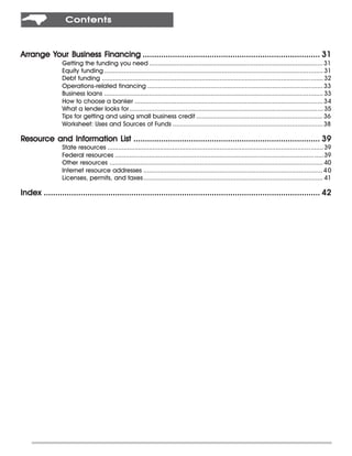 Contents



        Your          Financing
Arrange Your Business Financing ............................................................................. 31
                 Getting the funding you need ................................................................................................ 31
                 Equity funding ......................................................................................................................... 31
                 Debt funding .......................................................................................................................... 32
                 Operations-related financing ................................................................................................. 33
                 Business loans ......................................................................................................................... 33
                 How to choose a banker ........................................................................................................ 34
                 What a lender looks for........................................................................................................... 35
                 Tips for getting and using small business credit ...................................................................... 36
                 Worksheet: Uses and Sources of Funds ................................................................................... 38

Resource and Information List ................................................................................. 39
                 State resources ....................................................................................................................... 39
                 Federal resources ...................................................................................................................39
                 Other resources ...................................................................................................................... 40
                 Internet resource addresses ................................................................................................... 4 0
                 Licenses, permits, and taxes ................................................................................................... 41

Index ........................................................................................................................ 42
 