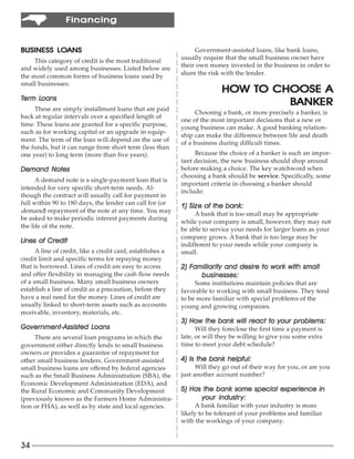 Financing


         LOANS
BUSINESS LOANS                                                   Government-assisted loans, like bank loans,
     This category of credit is the most traditional        usually require that the small business owner have
and widely used among businesses. Listed below are          their own money invested in the business in order to
the most common forms of business loans used by             share the risk with the lender.
small businesses:
                                                                           HOW TO CHOOSE A
Term Loans
     Loans
                                                                                    BANKER
     These are simply installment loans that are paid
                                                                  Choosing a bank, or more precisely a banker, is
back at regular intervals over a specified length of
                                                            one of the most important decisions that a new or
time. These loans are granted for a specific purpose,       young business can make. A good banking relation-
such as for working capital or an upgrade in equip-
                                                            ship can make the difference between life and death
ment. The term of the loan will depend on the use of        of a business during difficult times.
the funds, but it can range from short term (less than
one year) to long term (more than five years).                   Because the choice of a banker is such an impor-
                                                            tant decision, the new business should shop around
Demand Notes                                                before making a choice. The key watchword when
                                                            choosing a bank should be service. Specifically, some
      A demand note is a single-payment loan that is
                                                            important criteria in choosing a banker should
intended for very specific short-term needs. Al-
                                                            include:
though the contract will usually call for payment in
full within 90 to 180 days, the lender can call for (or
                                                            1) Size of the bank:
demand) repayment of the note at any time. You may               A bank that is too small may be appropriate
be asked to make periodic interest payments during
                                                            while your company is small, however, they may not
the life of the note.                                       be able to service your needs for larger loans as your
                                                            company grows. A bank that is too large may be
Lines of Credit
                                                            indifferent to your needs while your company is
      A line of credit, like a credit card, establishes a   small.
credit limit and specific terms for repaying money
that is borrowed. Lines of credit are easy to access        2) Familiarity and desire to work with small
                                                               Familiarity
and offer flexibility in managing the cash flow needs             businesses:
of a small business. Many small business owners                  Some institutions maintain policies that are
establish a line of credit as a precaution, before they     favorable to working with small business. They tend
have a real need for the money. Lines of credit are         to be more familiar with special problems of the
usually linked to short-term assets such as accounts        young and growing companies.
receivable, inventory, materials, etc.
                                                            3) How the bank will react to your problems:
Government-Assisted Loans
Government-Assisted Loans                                         Will they foreclose the first time a payment is
     There are several loan programs in which the           late, or will they be willing to give you some extra
government either directly lends to small business          time to meet your debt schedule?
owners or provides a guarantee of repayment for
other small business lenders. Government-assisted           4) Is the bank helpful:
small business loans are offered by federal agencies              Will they go out of their way for you, or are you
such as the Small Business Administration (SBA), the        just another account number?
Economic Development Administration (EDA), and
the Rural Economic and Community Development                5) Has the bank some special experience in
(previously known as the Farmers Home Administra-                 your industr y:
tion or FHA), as well as by state and local agencies.             A bank familiar with your industry is more
                                                            likely to be tolerant of your problems and familiar
                                                            with the workings of your company.


34
 