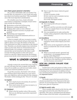 Financing


                          chemistry:
6) Is there good personal chemistr y:                         o Does it meet the classic criteria for good
     Do you feel comfortable with your banker? Do               collateral?
you feel they are responsive to your needs and really           (a) ease of transfer of title
care about your business operation? This is probably            (b) low cost/no cost to maintain/service
one of the most important considerations.                       (c) increasing in value
     On virtually every loan, a bank will make                  (d) a ready and liquid market
reservations or restrictions. Examples of loan restric-                   Repay
                                                           3) Capacity to Repay
tions include the following:                                  o How much profit will your company
n Restrictions on the level of borrowing                        generate?
n Minimum working capital levels                              o Will your cash flow provide you with enough
n Pledging other assets as loan collateral                      money on a regular basis to cover the repay-
n Keeping adequate insurance on people and                      ment of the loan?
  property                                                    o Are your projections for sales and profits
n Maintaining your equipment                                    realistic when compared to other firms in the
n Submission of financial statements and tax re-                same industry?
  turns to the lender
                                                           4) Conditions
      Failure to comply with any covenant or restric-         o What are the economic, demographic, and
tion can put a loan in default and give the lender the          regulatory trends which impact your busi-
right to call on you to pay the balance of the loan.            ness?
Loan restrictions are often as important as the interest      o What terms can be negotiated to allow the
rate. Therefore, you should compare loan restrictions           bank to evaluate the risk/reward consider-
when you have the chance to choose between two                  ations?
different banks. For example, a restriction on the
amount that can be borrowed in the future could            5) Character
severely limit the growth of a firm and cause a               o What is your track record—personal and
crunch on cash flow. Before borrowing, the business             professional—in managing finances and
person must decide which restrictions are acceptable.           paying credit obligations?
                                                              o Who are the key managers in your business;
        WHAT A LENDER LOOKS
        WHAT          LOOKS                                     do they have the experience and the ability to
                                                                run this business successfully?
                        FOR                                                 EVALUATE YOUR
                                                                              ALUA
                                                           HOW WILL LENDERS EVALUATE YOUR
     A lender wants to be assured that your company
                                                           PROPOSAL?
can and will repay the loan as agreed, and that the
loan will not saddle you with too much debt, which              Lenders have rules and policies to follow in the
could cause financial problems for you.                    determining the risk and feasibility of your plan and
                                                           evaluating your loan proposal. In addition to busi-
      To get this assurance, the lender will evaluate
                                                           ness and financial projections a lender will look for
your business plan to learn about you, your associ-
                                                           six important factors:
ates, your objectives, and your plans for the company.
The lender will be looking for the “Five Cs” of credit:
                                                           1) Equity
                                                                The lender expects the borrower(s) to have
1) Capital
                                                           already invested from 10 to 30 percent of the loan
    o How much of your own money do you have
                                                           amount. If your business has existed for less than
      invested in the business?
                                                           three years, plan for 30 percent.
    o How much money do you have in reserve, in
      case of unexpected needs?
                                                              Debt-to-wor
                                                                      -worth
                                                           2) Debt-to -worth ratio
2) Collateral                                                   This is usually most critical on the first day after
    o What is the fair market value of the security        loan approval and at the end of the first year of
      that you are offering to guarantee repayment         operation. This ratio is calculated from the balance
      of the loan?                                         sheet at dates which the lender will predetermine.

                                                                                                                  35
 