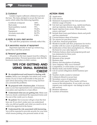 Financing


3) Collateral                                             ACTION ITEMS
     Lenders require sufficient collateral to protect     o Application
the loan. The items pledged to secure the loan are        o Loan amount
assets which reflect the following liquidity:             o Statement of purpose for the loan proceeds
     Certificate of deposit           100%                  (itemize usage of funds)
     Real estate                      75-80%              o List start-up expenditures (e.g., capital purchases,
     Stock (publicly traded)          75%                   start-up expenses, licenses, deposits, fees)
     Vehicles                         75-85%              o Equity injection from owner: What amount,
     Equipment                        50-75%                source, and type?
     Accounts receivable              50-75%              o Include three years past balance sheets and profit
     Inventory                        0-50%                 and loss statements
                                                          o Current balance sheet of business
              carry      service
4) Ability to carry debt ser vice                         o Tax returns for past three years
      The cash flow projections normally reflect this.    o Cash flow, financial projections
                                                          o Month-to-month cash flow projections for twelve
5) A secondar y source of repayment
     secondary                                              months with two years of quarterly projections
    Important especially in start up venture (e.g.,       o Justification of line item assumptions (i.e., What is
spouse has a full time position)                            the basis for your sales figures?)
                                                          o Proforma balance sheet and projected profit and
6) Personal guarantees
   Personal                                                 loss statements for three years
     All parties to the loan request must be willing to   o Break even analysis
pledge guarantees. Personal guarantees state that the     o Résumés of key people
borrowers truly believe in their venture.                 o Business plan
                                                          o History and description of industry
          TIPS FOR GETTING AND                            o Your company: Why was it formed?
                                                          o Competition; or what makes you unique?
          USING SMALL BUSINESS                            o Market study and market strategy
                         CREDIT                           o List of current obligations (both business/per-
                                                            sonal)
n Be straightforward and honest in dealing with           o Number of jobs created or retained
lenders. Stress your strengths, but admit your weak-      o Collateral offered to secure loan
nesses. If you’ve had credit trouble in the past, be      o Secondary source of repayment
open about discussing what went wrong and how             o Personal credit report (Your lender will have
you corrected the problems.                                 access to this information. If you wish, you may
n Be prepared with a business plan. A business              request your credit report—see listings at end of
plan is your best representative for communicating          this section).
your plans and expertise to a loan officer.               o Business references
                                                          o Location of business
n Understand what you are getting into. Make sure
that you clearly understand the repayment terms and
the cost of the credit you’ve chosen.
n Be patient. Not everyone will get a loan the first
time out. If you don’t, make sure you understand
why you did not qualify and what you need to do in
order to be approved in the future.
n Understand the risk associated with borrowing.
You will be expected to provide security for your loan
which means putting your personal assets at risk.



36
 