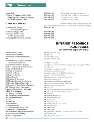 Resources


Answer Desk                                      800/827-5722           Nationwide information service
US Patent & Trademark Office (PTO)               800/786-9199           Intellectual Property Information
  - Copyright Office, Library of Congress        202/707-3000           Information and forms
 - Trademark Assistance Center                   703/308-9000           Information and forms

OTHER RESOURCES                                                       (organizations providing services to
                                                 small/new businesses—usually at no cost or minimal charg )
                                                                                                         e
NC Institute for Minority                         919/831-2467
        Economic Development
NC Biotechnology Center                          919/541-9366
NC Lawyer Referral Service                       919/828-1054
   NC CPA Referral Service                       919/469-1040
Technological Development Authority              919/733-7022


                                                                INTERNET RESOURCE
                                                                        ADDRESSES
                                                                                              http://)
                                                                    (all addresses begin with http://)
Business Resource Center                         ww.morebusiness.com/
                                                  w
Commerce Business Daily                          ww.gov. o
                                                  w     cm
Employment Securities Commission                 ww.esc.state.nc.us
                                                  w
IRS                                              ww.irs.ustreas.gov
                                                  w
Internet Directory of phone/email for
      business and individuals                   ww.555-1212.com/
                                                  w
Internet Use to Start Your Business              asa.ugl.lib.umich.edu/chdocs/cyber pr eneur/Cyber.html
MCNC - Electronic Info/Tech Resource             ww.mcnc.org
                                                  w
NC Investor Network, Inc.                        ww.pagecr eator.com/~unis
                                                  w
NC Dept. of Commerce                             ww.commerce.state.nc.us/
                                                  w
NC Dept. of Labor                                ww.dol.state.nc.us/DOL/doldosh.htm
                                                  w
NC Dept. of Revenue                              ww.dor.state.nc.us/DOR/
                                                  w
NC Encyclopedia                                  hal.dcr.state.nc.us./nc/cover.htm
NC Institute of Goverment                        ww.ncinfo.iog.unc.edu
                                                  w
NC Minority Economic Development                 ww.ucansee.com/ncimed/ncimed.html
                                                  w
NC Recycling Business Asst. Center               ww.owr.ehnr.state.nc.us/rbac1.htm
                                                  w
NC Secretary of State (Public Information)       ww.secstate.state.nc.us/
                                                  w
NSF (National Science Foundation)                ww.nsf.gov
                                                  w
Population/Demographics Worldwide                ww.pop.psu.edu/Demography/demography.html
                                                  w
Raleigh News & Observer                          ww.nando.net/nt/nao/search.html
                                                  w
RTP Directory of Firms                           w w.rtp.org
                                                  w
SBA (Small Business Administration)              ww.sbaonline.sba.gov
                                                  w
SBA Regulatory Fairness                          ww.sba.gov/regfair
                                                  w
SBTDC                                            ww.sbtdc.org
                                                  w
State Web Site                                   ww.state.nc.us/
                                                  w
Triangle Statistics                              ww.tjcog.dst.nc.us/TJCOG
                                                  w
US Business Advisor                              ww.business.gov
                                                  w
US Census Statistics/Federal Data                ww.census.gov
                                                  w
US Patent and Trademark Office                   ww.uspto.gov
                                                  w
Wall Street sites offering small business info   ww.geocities.com/WallStreet/2172/sites.htm
                                                  w
Women’s Resource Directory                       www.ordweb.org/
                                                  w
Workers’ Compensation                            ww.comp.state.nc.us/
                                                  w
40
 