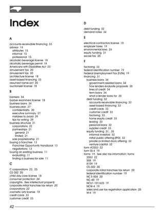 Index                                       D
                                            debt funding 32
                                            demand notes 34

A                                           E
accounts-receivable financing 33            electrical contractors license 18
advisor 14                                  employer taxes 19
  attributes 15                             environmental laws 24
  informal 15                               equity funding 31
  professional 15                           excise tax 20
alcoholic beverage license 18               F
alcoholic beverage permit 18
Americans with Disabilities Act 23          factoring 33
amusement Tax 20                            federal identification number 19
amusement tax 20                            Federal Unemployment Tax (FUTA) 19
architecture license 18                     financing 31
asset-based financing 33                       business loans 34
assumed name act 20                              government-assisted loans 34
auctioneer license 18                            how lenders evaluate proposals 35
                                                 lines of credit 34
B                                                term loans 34
bankers 34                                       what a lender looks for 35
barber examiners license 18                    debt funding 32
business loans 34                                accounts-receivable financing 33
business plan 27                                 asset-based financing 33
  confidentiality 30                             credit cards 33
  executive summary 27                           customer credit 33
  mistakes to avoid 29                           factoring 33
  tips for writing 29                            home equity credit 33
business structure 21                            leasing 33
  corporations 22                                personal loans 32
  partnerships 21                                supplier credit 33
     general 21                                equity funding 31, 35
     limited 21                                  informal investors 32
  sole proprietorship 21                         initial public offering (IPO) 32
buying a franchise 13                            private or limited stock offering 32
  Franchise Opportunity Handbook 13              venture capital 32
  negotiations 13                           form #2553 22
buying an existing business 11              form SS-4 19
  evaluating 11                             forms 19. See also tax information: forms
  finding a business for sale 11               2553 22
                                               508 19
C                                              8109 19
                                               CE-302 20
C corporations 22, 25                          corporate initial franchise tax return 20
CE-302 20                                      federal identification number 19
child day care license 18                      NC E-504 20
consumer protection 24                         NC-40 19
copyrights. See intellectual property          NCU1-101/625 19
corporate initial franchise tax return 20      NCW-4 19
corporations 22                                sales and use tax registration application 20
cosmetic arts license 18                       W-4 19
credit cards 33
customer credit 33


42
 