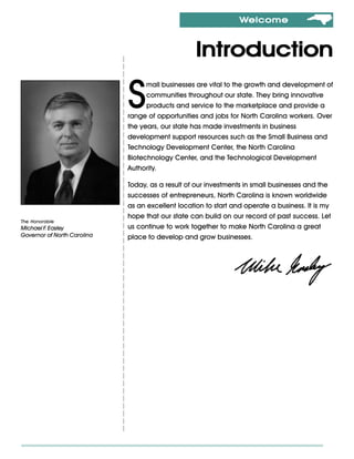 Welcome



                                                   Introduction

                             S
                                   mall businesses are vital to the growth and development of
                                   communities throughout our state. They bring innovative
                                   products and service to the marketplace and provide a
                             range of opportunities and jobs for North Carolina workers. Over
                             the years, our state has made investments in business
                             development support resources such as the Small Business and
                             Technology Development Center, the North Carolina
                             Biotechnology Center, and the Technological Development
                             Authority.

                             Today, as a result of our investments in small businesses and the
                             successes of entrepreneurs, North Carolina is known worldwide
                             as an excellent location to start and operate a business. It is my
                             hope that our state can build on our record of past success. Let
The Honorable
Michael F Easley
         .                   us continue to work together to make North Carolina a great
Governor of North Carolina   place to develop and grow businesses.
 
