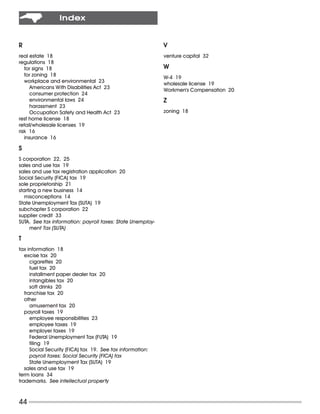 Index


R                                                           V
real estate 18                                              venture capital 32
regulations 18
   for signs 18                                             W
   for zoning 18                                            W-4 19
   workplace and environmental 23                           wholesale license 19
      Americans With Disabilities Act 23                    Workmen’s Compensation 20
      consumer protection 24
      environmental laws 24                                 Z
      harassment 23
      Occupation Safety and Health Act 23                   zoning 18
rest home license 18
retail/wholesale licenses 19
risk 16
   insurance 16

S
S corporation 22, 25
sales and use tax 19
sales and use tax registration application 20
Social Security (FICA) tax 19
sole proprietorship 21
starting a new business 14
   misconceptions 14
State Unemployment Tax (SUTA) 19
subchapter S corporation 22
supplier credit 33
SUTA. See tax information: payroll taxes: State Unemploy-
      ment Tax (SUTA)

T
tax information 18
   excise tax 20
      cigarettes 20
      fuel tax 20
      installment paper dealer tax 20
      intangibles tax 20
      soft drinks 20
   franchise tax 20
   other
      amusement tax 20
   payroll taxes 19
      employee responsibilities 23
      employee taxes 19
      employer taxes 19
      Federal Unemployment Tax (FUTA) 19
      filing 19
      Social Security (FICA) tax 19. See tax information:
      payroll taxes: Social Security (FICA) tax
      State Unemployment Tax (SUTA) 19
   sales and use tax 19
term loans 34
trademarks. See intellectual property



44
 