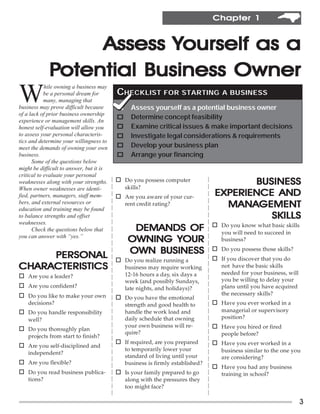 Chapter 1


                  Assess Yourself as a
             Potential Business Owner
W
            hile owning a business may
            be a personal dream for       CHECKLIST FOR STARTING                   A BUSINESS
            many, managing that
business may prove difficult because      o     Assess yourself as a potential business owner
of a lack of prior business ownership
                                          o     Determine concept feasibility
experience or management skills. An
honest self-evaluation will allow you     o     Examine critical issues & make important decisions
to assess your personal characteris-      o     Investigate legal considerations & requirements
tics and determine your willingness to
meet the demands of owning your own       o     Develop your business plan
business.                                 o     Arrange your financing
      Some of the questions below
might be difficult to answer, but it is
critical to evaluate your personal
weaknesses along with your strengths.     o Do you possess computer
                                              skills?
                                                                                        BUSINESS
When owner weaknesses are identi-
fied, partners, managers, staff mem-      o Are you aware of your cur-           EXPERIENCE AND
bers, and external resources or
education and training may be found
                                              rent credit rating?                  MANAGEMENT
                                                                                   MANAGEMENT
to balance strengths and offset                                                            SKILLS
weaknesses.                                                                     o Do you know what basic skills
      Check the questions below that            DEMANDS OF                         you will need to succeed in
you can answer with “yes.”
                                               OWNING YOUR                         business?

     PERSONAL                                  OWN BUSINESS                     o Do you possess those skills?
                                          o Do you realize running a            o If you discover that you do
CHARACTERISTICS
CHARACTERISTICS                               business may require working         not have the basic skills
                                              12-16 hours a day, six days a        needed for your business, will
o Are you a leader?
                                              week (and possibly Sundays,          you be willing to delay your
o Are you confident?                          late nights, and holidays)?          plans until you have acquired
o Do you like to make your own                                                     the necessary skills?
                                          o Do you have the emotional
    decisions?                                strength and good health to       o Have you ever worked in a
o Do you handle responsibility                handle the work load and             managerial or supervisory
    well?                                     daily schedule that owning           position?
                                              your own business will re-        o Have you hired or fired
o Do you thoroughly plan
                                              quire?                               people before?
    projects from start to finish?
                                          o If required, are you prepared       o Have you ever worked in a
o Are you self-disciplined and
                                              to temporarily lower your            business similar to the one you
    independent?
                                              standard of living until your        are considering?
o Are you flexible?                           business is firmly established?
                                                                                o Have you had any business
o Do you read business publica-           o Is your family prepared to go          training in school?
    tions?                                    along with the pressures they
                                              too might face?

                                                                                                                    3
 