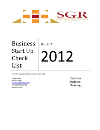 Business                               March 17

Start Up
Check
List
                                       2012
(Investor Guide to setting up a new business)

Prepared By:                                      [Guide to
Milton Onyiro
milonyiro@hotmail.com                             Business
P.O.BOX 2973-00100                                Planning]
Nairobi, Kenya
 