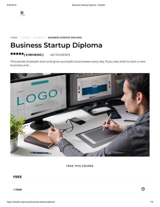 8/30/2019 Business Startup Diploma - Edukite
https://edukite.org/course/business-startup-diploma/ 1/9
HOME / COURSE / BUSINESS / BUSINESS STARTUP DIPLOMA
Business Startup Diploma
( 9 REVIEWS ) 461 STUDENTS
Thousands of people start and grow successful businesses every day. If you also wish to start a new
business and …

FREE
1 YEAR
TAKE THIS COURSE
 