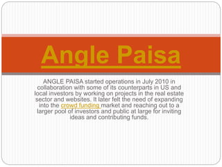 ANGLE PAISA started operations in July 2010 in
collaboration with some of its counterparts in US and
local investors by working on projects in the real estate
sector and websites. It later felt the need of expanding
into the crowd funding market and reaching out to a
larger pool of investors and public at large for inviting
ideas and contributing funds.
Angle Paisa
 