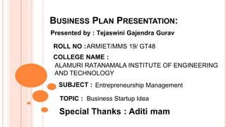 BUSINESS PLAN PRESENTATION:
Presented by : Tejaswini Gajendra Gurav
ROLL NO :ARMIET/MMS 19/ GT48
COLLEGE NAME :
ALAMURI RATANAMALA INSTITUTE OF ENGINEERING
AND TECHNOLOGY
SUBJECT : Entrepreneurship Management
TOPIC : Business Startup Idea
Special Thanks : Aditi mam
 