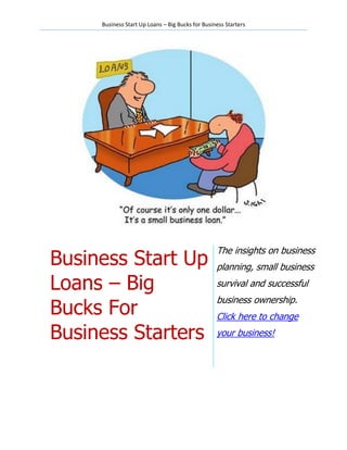 Business Start Up Loans – Big Bucks for Business Starters




                                                  The insights on business
Business Start Up                                 planning, small business

Loans – Big                                       survival and successful
                                                  business ownership.
Bucks For                                         Click here to change

Business Starters                                 your business!
 