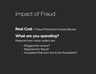 Impact of Fraud

Real Cost = Fraud Prevention Expenditures
What are you spending?
Measure how many orders are:
    - Flagged for review?
    - Rejected for fraud?
    - Accepted that turn out to be fraudulent?
 