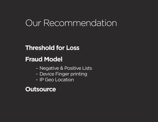 Our Recommendation

Threshold for Loss
Fraud Model
   - Negative & Positive Lists
   - Device Finger printing
   - IP Geo Location

Outsource
 