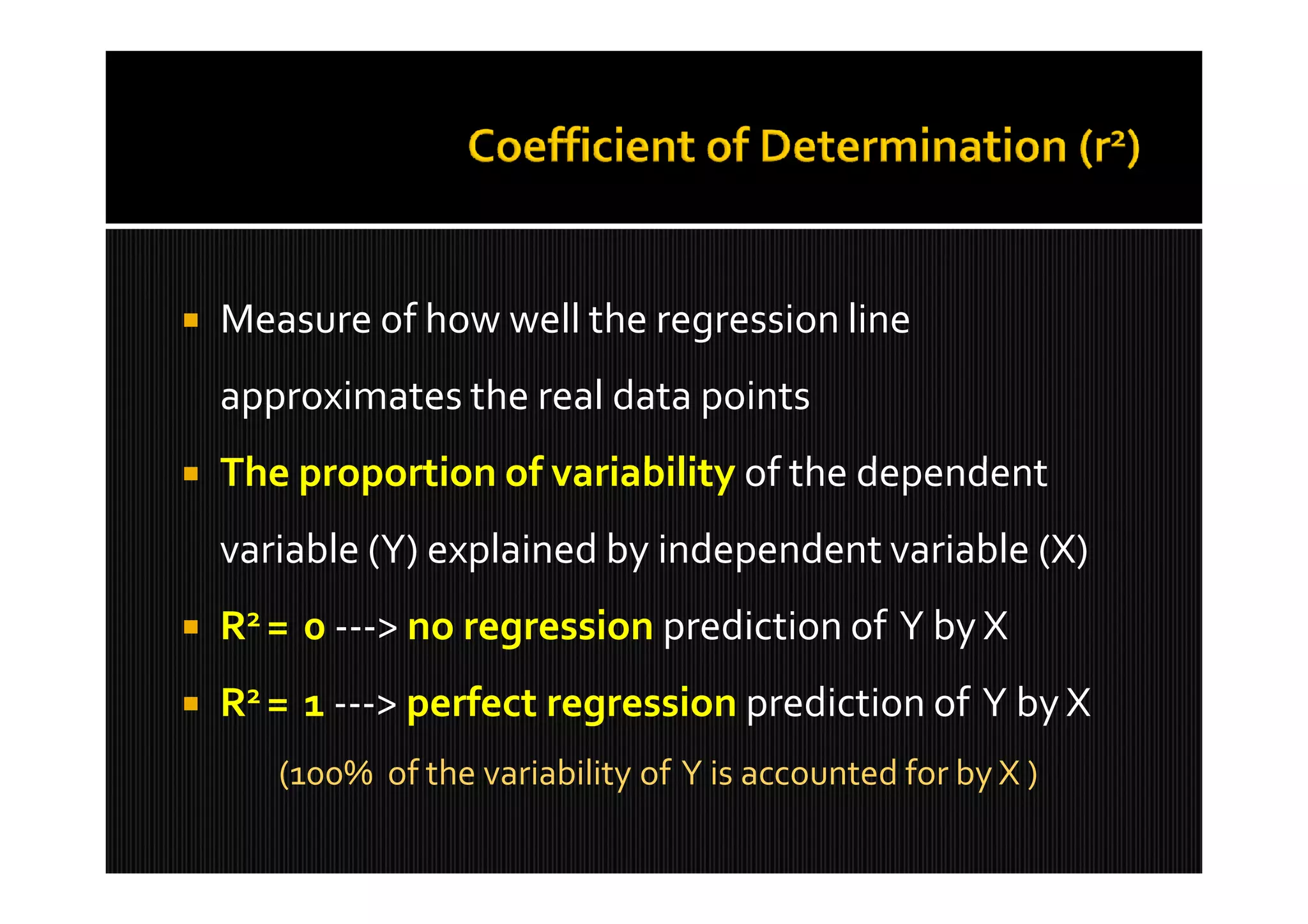    Measure of how well the regression line
    approximates the real data points
   The proportion of variability of the dependent
    variable (Y) explained by independent variable (X)
   R2 = 0 ---> no regression prediction of Y by X
   R2 = 1 ---> perfect regression prediction of Y by X
       (100% of the variability of Y is accounted for by X )
 