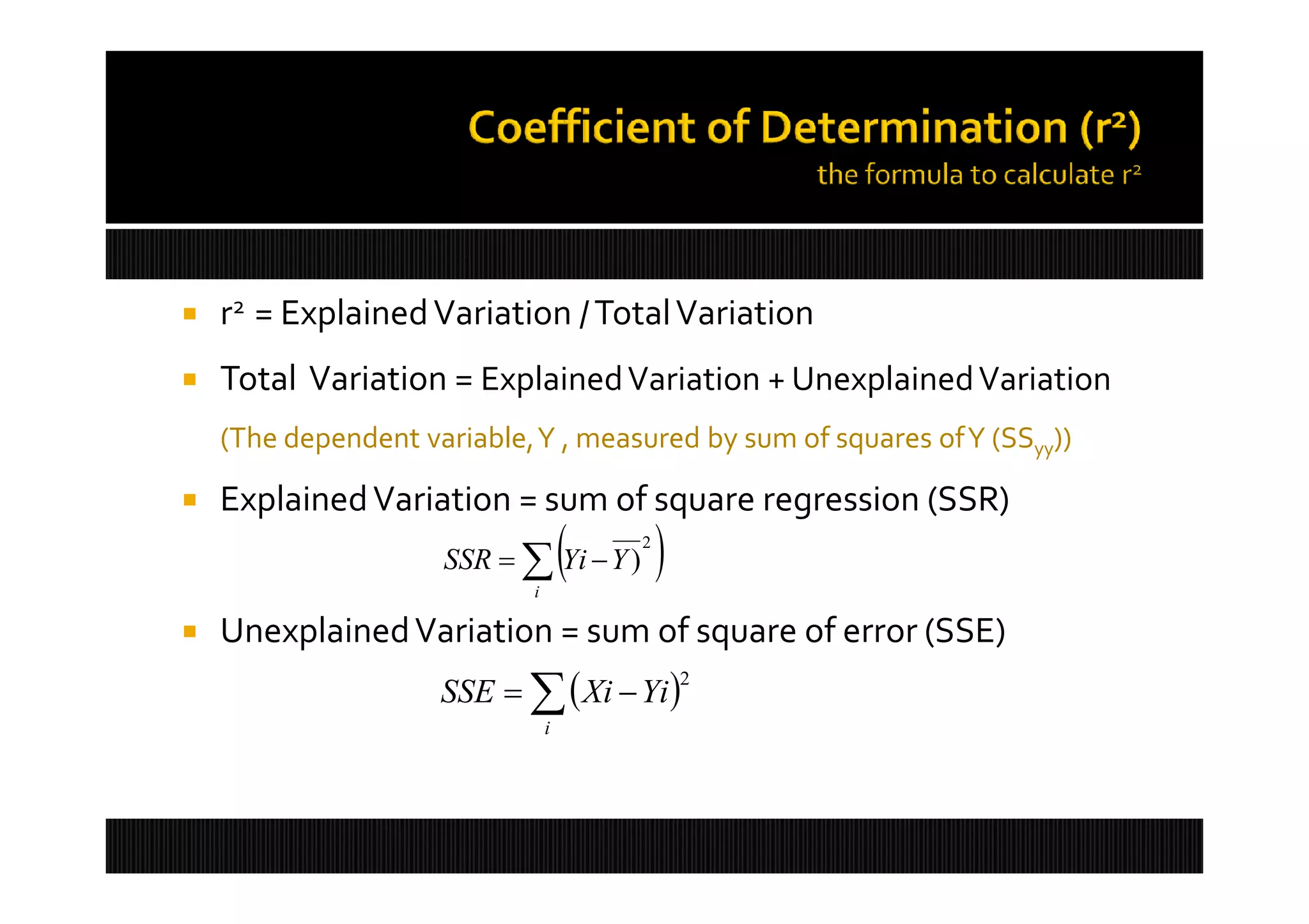    r2 = Explained Variation / Total Variation
   Total Variation = Explained Variation + Unexplained Variation
    (The dependent variable,Y , measured by sum of squares ofY (SSyy))

   Explained Variation = sum of square regression (SSR)
                                    
                     SSR   Yi  Y )
                            i
                                        2
                                            
   Unexplained Variation = sum of square of error (SSE)
                     SSE    Xi  Yi 
                                                2

                                i
 