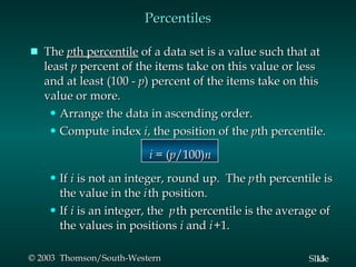 The  p th percentile  of a data set is a value such that at least  p  percent of the items take on this value or less and at least (100 -  p ) percent of the items take on this value or more. Arrange the data in ascending order. Compute index  i , the position of the  p th percentile.     i  = ( p /100) n If  i  is not an integer, round up.  The  p   th percentile is the value in the  i   th position. If  i  is an integer, the  p   th percentile is the average of the values in positions  i  and  i   +1. Percentiles 