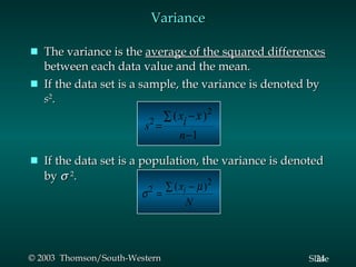 Variance The variance is the  average of the squared differences  between each data value and the mean. If the data set is a sample, the variance is denoted by  s 2 .  If the data set is a population, the variance is denoted by   2 . 