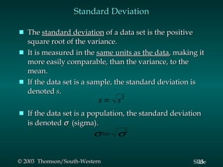 Standard Deviation The  standard deviation  of a data set is the positive square root of the variance. It is measured in the  same units as the data , making it more easily comparable, than the variance, to the mean. If the data set is a sample, the standard deviation is denoted  s . If the data set is a population, the standard deviation is denoted     (sigma). 