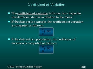 Coefficient of Variation The  coefficient of variation  indicates how large the standard deviation is in relation to the mean. If the data set is a sample, the coefficient of variation is computed as follows: If the data set is a population, the coefficient of variation is computed as follows: 