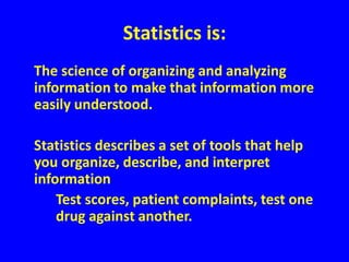 Statistics is:	The science of organizing and analyzing information to make that information more easily understood.	Statistics describes a set of tools that help you organize, describe, and interpret information			Test scores, patient complaints, test one 			drug against another.