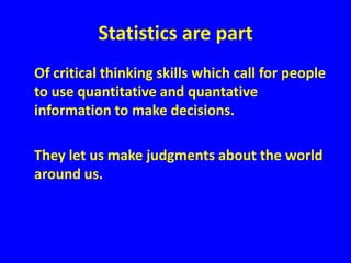 Statistics are part	Of critical thinking skills which call for people to use quantitative and quantative information to make decisions.	They let us make judgments about the world around us.