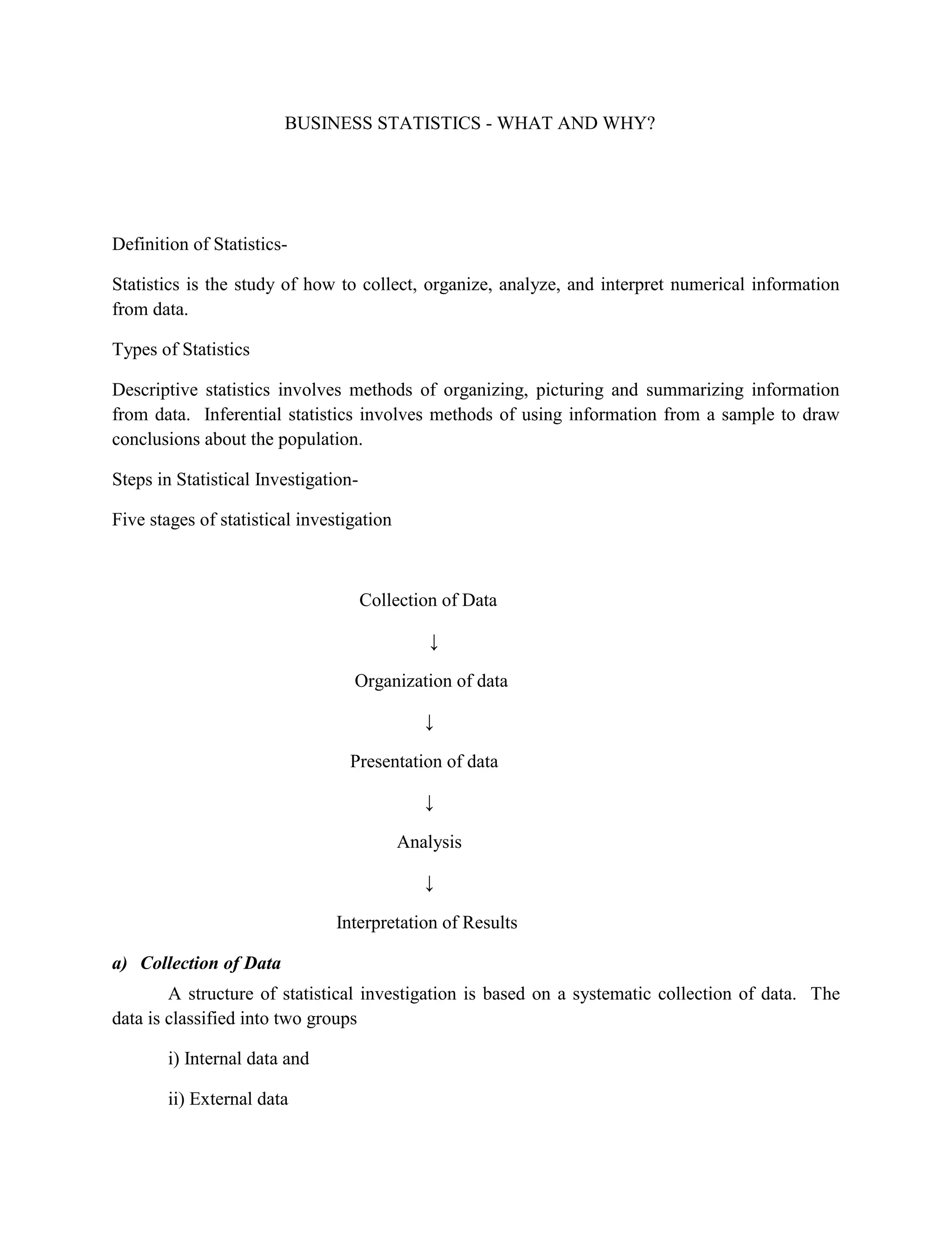 BUSINESS STATISTICS - WHAT AND WHY?




Definition of Statistics-

Statistics is the study of how to collect, organize, analyze, and interpret numerical information
from data.

Types of Statistics

Descriptive statistics involves methods of organizing, picturing and summarizing information
from data. Inferential statistics involves methods of using information from a sample to draw
conclusions about the population.

Steps in Statistical Investigation-

Five stages of statistical investigation



                                      Collection of Data

                                               ↓

                                  Organization of data

                                              ↓

                                  Presentation of data

                                              ↓

                                           Analysis

                                              ↓

                                Interpretation of Results

a) Collection of Data
        A structure of statistical investigation is based on a systematic collection of data. The
data is classified into two groups

        i) Internal data and

        ii) External data
 