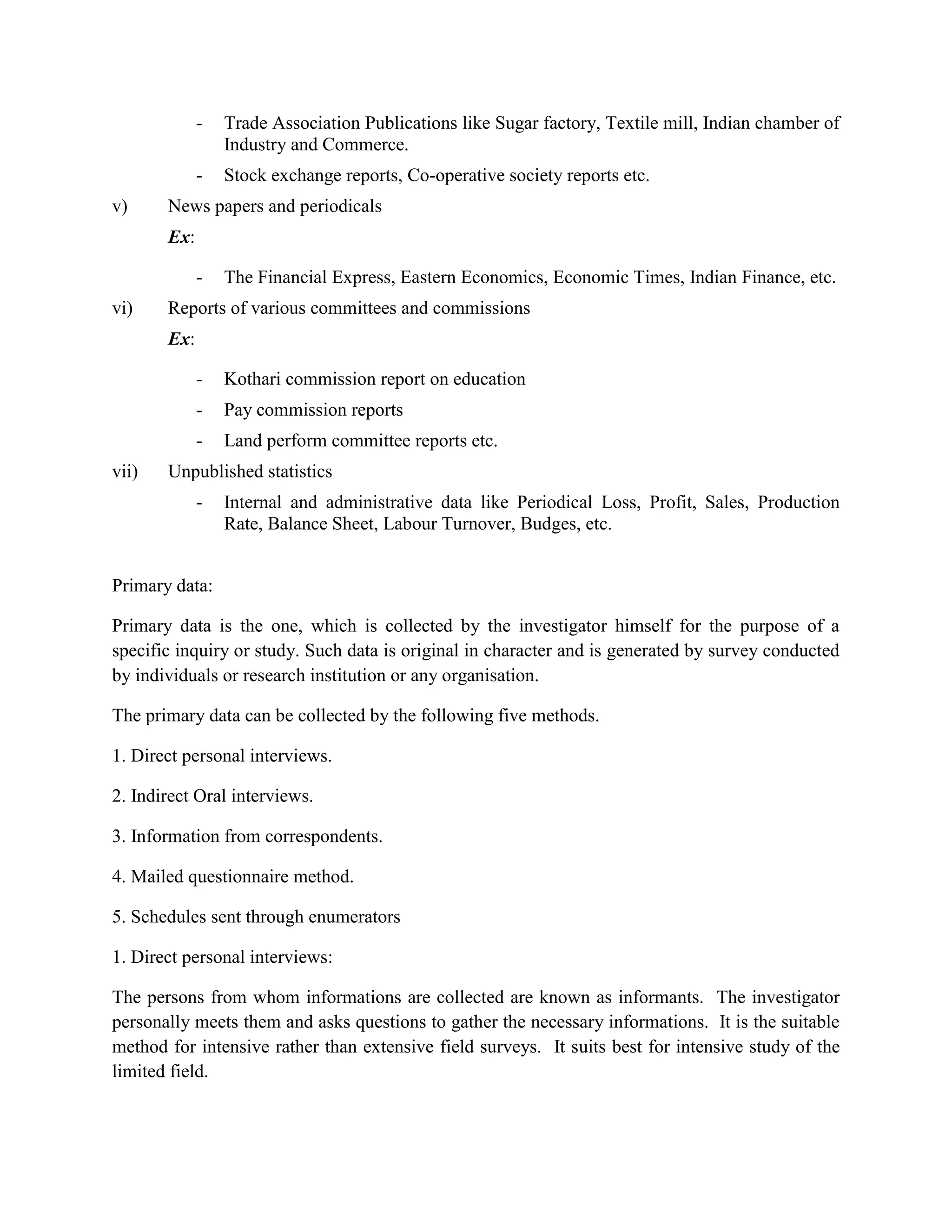 -   Trade Association Publications like Sugar factory, Textile mill, Indian chamber of
                 Industry and Commerce.
             -   Stock exchange reports, Co-operative society reports etc.
v)     News papers and periodicals
       Ex:

             -   The Financial Express, Eastern Economics, Economic Times, Indian Finance, etc.
vi)    Reports of various committees and commissions
       Ex:

             -   Kothari commission report on education
             -   Pay commission reports
             -   Land perform committee reports etc.
vii)   Unpublished statistics
             -   Internal and administrative data like Periodical Loss, Profit, Sales, Production
                 Rate, Balance Sheet, Labour Turnover, Budges, etc.


Primary data:

Primary data is the one, which is collected by the investigator himself for the purpose of a
specific inquiry or study. Such data is original in character and is generated by survey conducted
by individuals or research institution or any organisation.

The primary data can be collected by the following five methods.

1. Direct personal interviews.

2. Indirect Oral interviews.

3. Information from correspondents.

4. Mailed questionnaire method.

5. Schedules sent through enumerators

1. Direct personal interviews:

The persons from whom informations are collected are known as informants. The investigator
personally meets them and asks questions to gather the necessary informations. It is the suitable
method for intensive rather than extensive field surveys. It suits best for intensive study of the
limited field.
 
