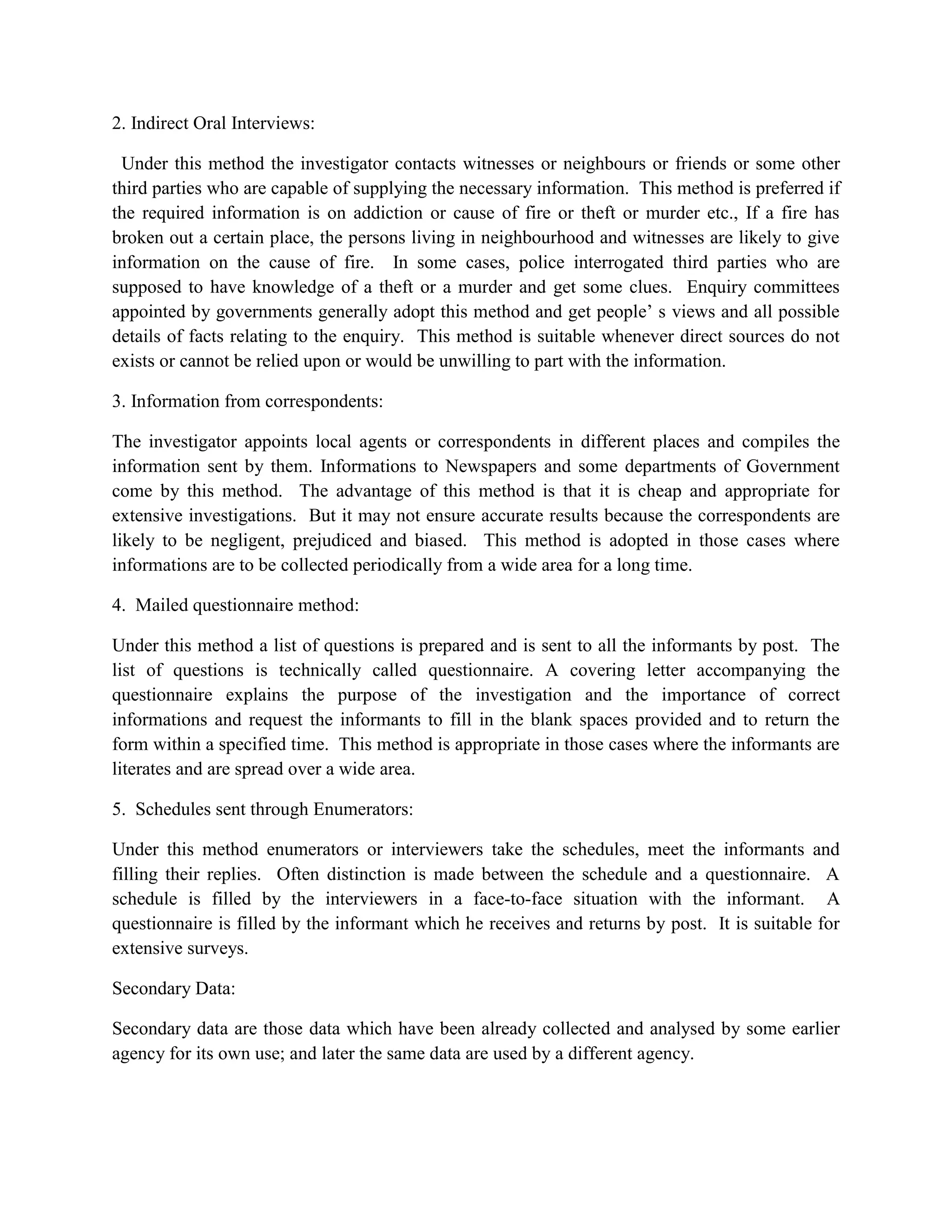 2. Indirect Oral Interviews:

 Under this method the investigator contacts witnesses or neighbours or friends or some other
third parties who are capable of supplying the necessary information. This method is preferred if
the required information is on addiction or cause of fire or theft or murder etc., If a fire has
broken out a certain place, the persons living in neighbourhood and witnesses are likely to give
information on the cause of fire. In some cases, police interrogated third parties who are
supposed to have knowledge of a theft or a murder and get some clues. Enquiry committees
appointed by governments generally adopt this method and get people’ s views and all possible
details of facts relating to the enquiry. This method is suitable whenever direct sources do not
exists or cannot be relied upon or would be unwilling to part with the information.

3. Information from correspondents:

The investigator appoints local agents or correspondents in different places and compiles the
information sent by them. Informations to Newspapers and some departments of Government
come by this method. The advantage of this method is that it is cheap and appropriate for
extensive investigations. But it may not ensure accurate results because the correspondents are
likely to be negligent, prejudiced and biased. This method is adopted in those cases where
informations are to be collected periodically from a wide area for a long time.

4. Mailed questionnaire method:

Under this method a list of questions is prepared and is sent to all the informants by post. The
list of questions is technically called questionnaire. A covering letter accompanying the
questionnaire explains the purpose of the investigation and the importance of correct
informations and request the informants to fill in the blank spaces provided and to return the
form within a specified time. This method is appropriate in those cases where the informants are
literates and are spread over a wide area.

5. Schedules sent through Enumerators:

Under this method enumerators or interviewers take the schedules, meet the informants and
filling their replies. Often distinction is made between the schedule and a questionnaire. A
schedule is filled by the interviewers in a face-to-face situation with the informant. A
questionnaire is filled by the informant which he receives and returns by post. It is suitable for
extensive surveys.

Secondary Data:

Secondary data are those data which have been already collected and analysed by some earlier
agency for its own use; and later the same data are used by a different agency.
 