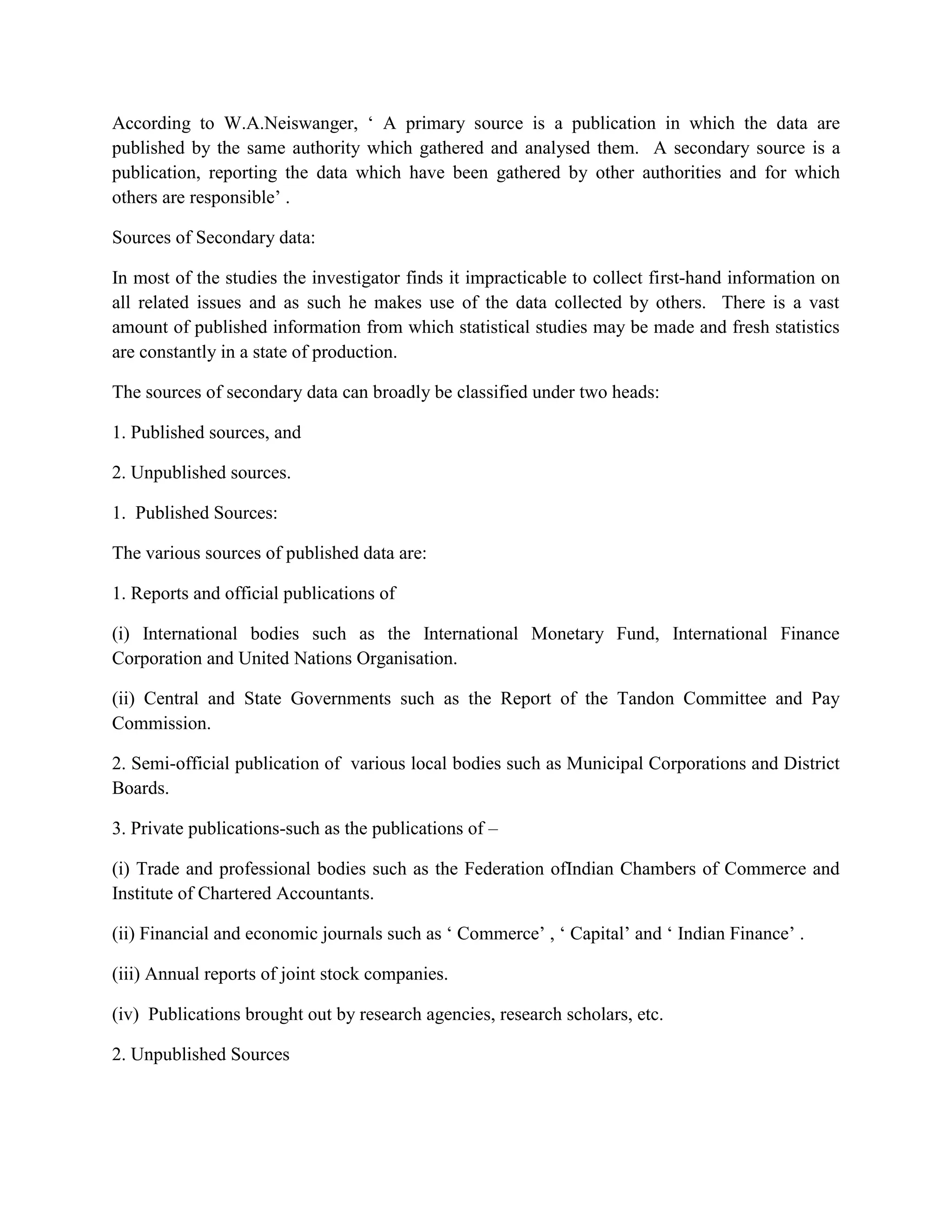 According to W.A.Neiswanger, ‘ A primary source is a publication in which the data are
published by the same authority which gathered and analysed them. A secondary source is a
publication, reporting the data which have been gathered by other authorities and for which
others are responsible’ .

Sources of Secondary data:

In most of the studies the investigator finds it impracticable to collect first-hand information on
all related issues and as such he makes use of the data collected by others. There is a vast
amount of published information from which statistical studies may be made and fresh statistics
are constantly in a state of production.

The sources of secondary data can broadly be classified under two heads:

1. Published sources, and

2. Unpublished sources.

1. Published Sources:

The various sources of published data are:

1. Reports and official publications of

(i) International bodies such as the International Monetary Fund, International Finance
Corporation and United Nations Organisation.

(ii) Central and State Governments such as the Report of the Tandon Committee and Pay
Commission.

2. Semi-official publication of various local bodies such as Municipal Corporations and District
Boards.

3. Private publications-such as the publications of –

(i) Trade and professional bodies such as the Federation ofIndian Chambers of Commerce and
Institute of Chartered Accountants.

(ii) Financial and economic journals such as ‘ Commerce’ , ‘ Capital’ and ‘ Indian Finance’ .

(iii) Annual reports of joint stock companies.

(iv) Publications brought out by research agencies, research scholars, etc.

2. Unpublished Sources
 