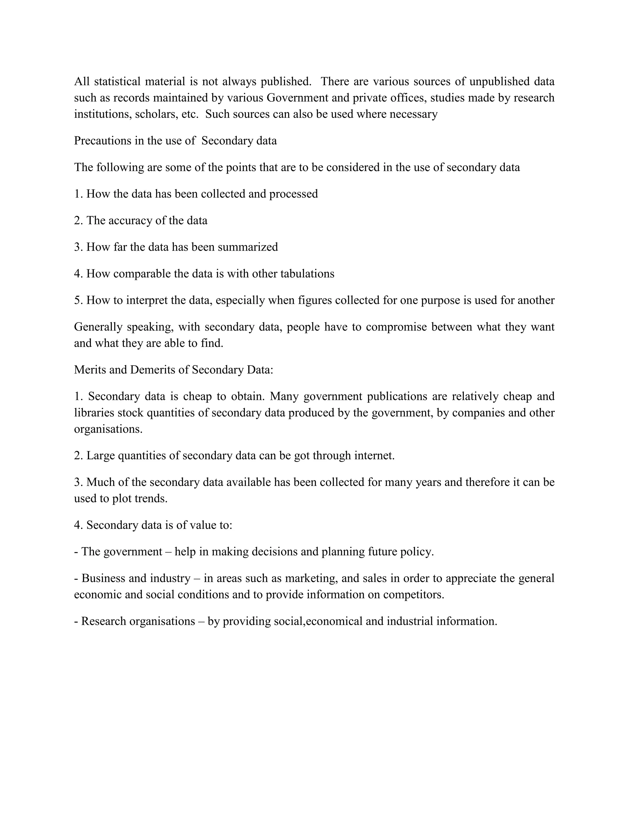 All statistical material is not always published. There are various sources of unpublished data
such as records maintained by various Government and private offices, studies made by research
institutions, scholars, etc. Such sources can also be used where necessary

Precautions in the use of Secondary data

The following are some of the points that are to be considered in the use of secondary data

1. How the data has been collected and processed

2. The accuracy of the data

3. How far the data has been summarized

4. How comparable the data is with other tabulations

5. How to interpret the data, especially when figures collected for one purpose is used for another

Generally speaking, with secondary data, people have to compromise between what they want
and what they are able to find.

Merits and Demerits of Secondary Data:

1. Secondary data is cheap to obtain. Many government publications are relatively cheap and
libraries stock quantities of secondary data produced by the government, by companies and other
organisations.

2. Large quantities of secondary data can be got through internet.

3. Much of the secondary data available has been collected for many years and therefore it can be
used to plot trends.

4. Secondary data is of value to:

- The government – help in making decisions and planning future policy.

- Business and industry – in areas such as marketing, and sales in order to appreciate the general
economic and social conditions and to provide information on competitors.

- Research organisations – by providing social,economical and industrial information.
 
