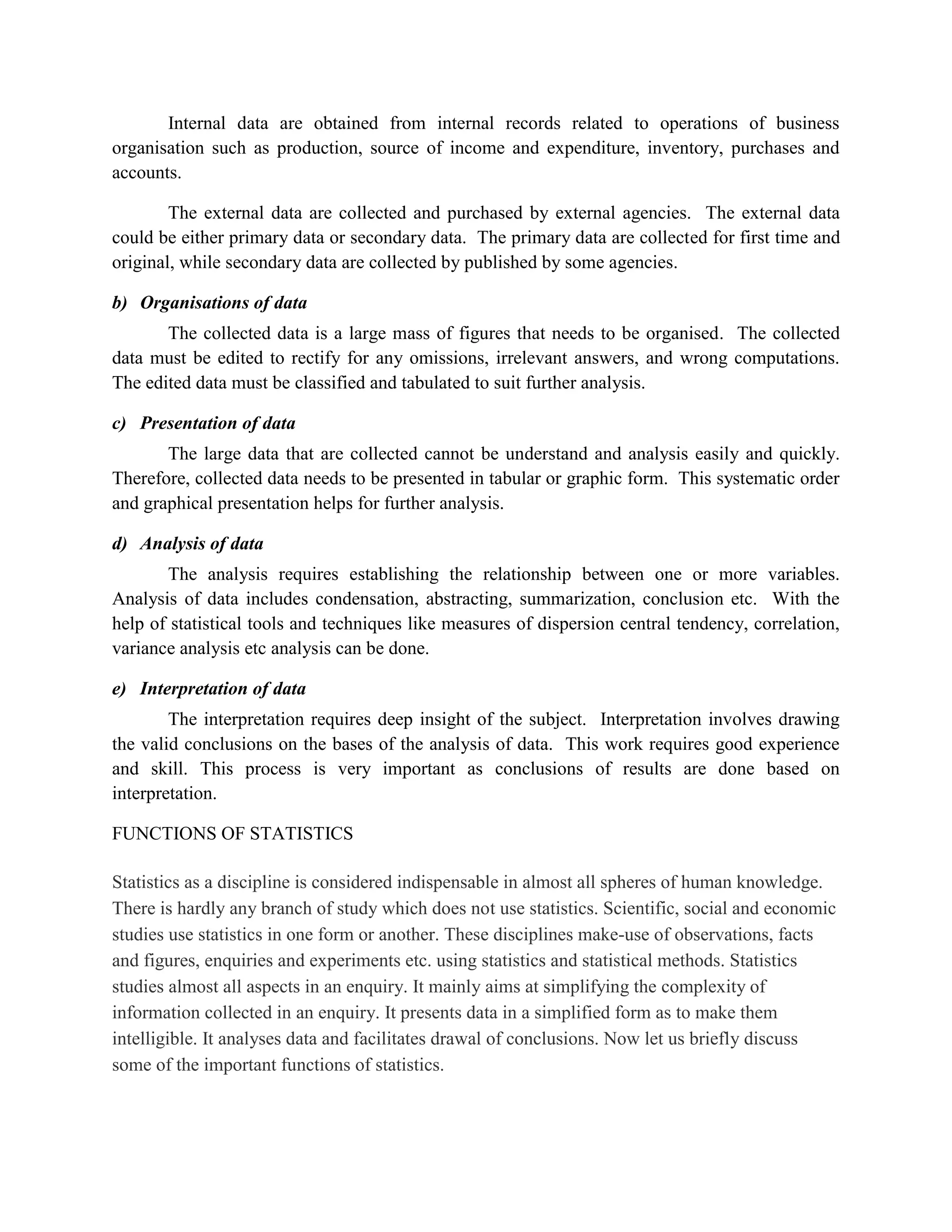 Internal data are obtained from internal records related to operations of business
organisation such as production, source of income and expenditure, inventory, purchases and
accounts.

        The external data are collected and purchased by external agencies. The external data
could be either primary data or secondary data. The primary data are collected for first time and
original, while secondary data are collected by published by some agencies.

b) Organisations of data
       The collected data is a large mass of figures that needs to be organised. The collected
data must be edited to rectify for any omissions, irrelevant answers, and wrong computations.
The edited data must be classified and tabulated to suit further analysis.

c) Presentation of data
       The large data that are collected cannot be understand and analysis easily and quickly.
Therefore, collected data needs to be presented in tabular or graphic form. This systematic order
and graphical presentation helps for further analysis.

d) Analysis of data
       The analysis requires establishing the relationship between one or more variables.
Analysis of data includes condensation, abstracting, summarization, conclusion etc. With the
help of statistical tools and techniques like measures of dispersion central tendency, correlation,
variance analysis etc analysis can be done.

e) Interpretation of data
        The interpretation requires deep insight of the subject. Interpretation involves drawing
the valid conclusions on the bases of the analysis of data. This work requires good experience
and skill. This process is very important as conclusions of results are done based on
interpretation.

FUNCTIONS OF STATISTICS

Statistics as a discipline is considered indispensable in almost all spheres of human knowledge.
There is hardly any branch of study which does not use statistics. Scientific, social and economic
studies use statistics in one form or another. These disciplines make-use of observations, facts
and figures, enquiries and experiments etc. using statistics and statistical methods. Statistics
studies almost all aspects in an enquiry. It mainly aims at simplifying the complexity of
information collected in an enquiry. It presents data in a simplified form as to make them
intelligible. It analyses data and facilitates drawal of conclusions. Now let us briefly discuss
some of the important functions of statistics.
 