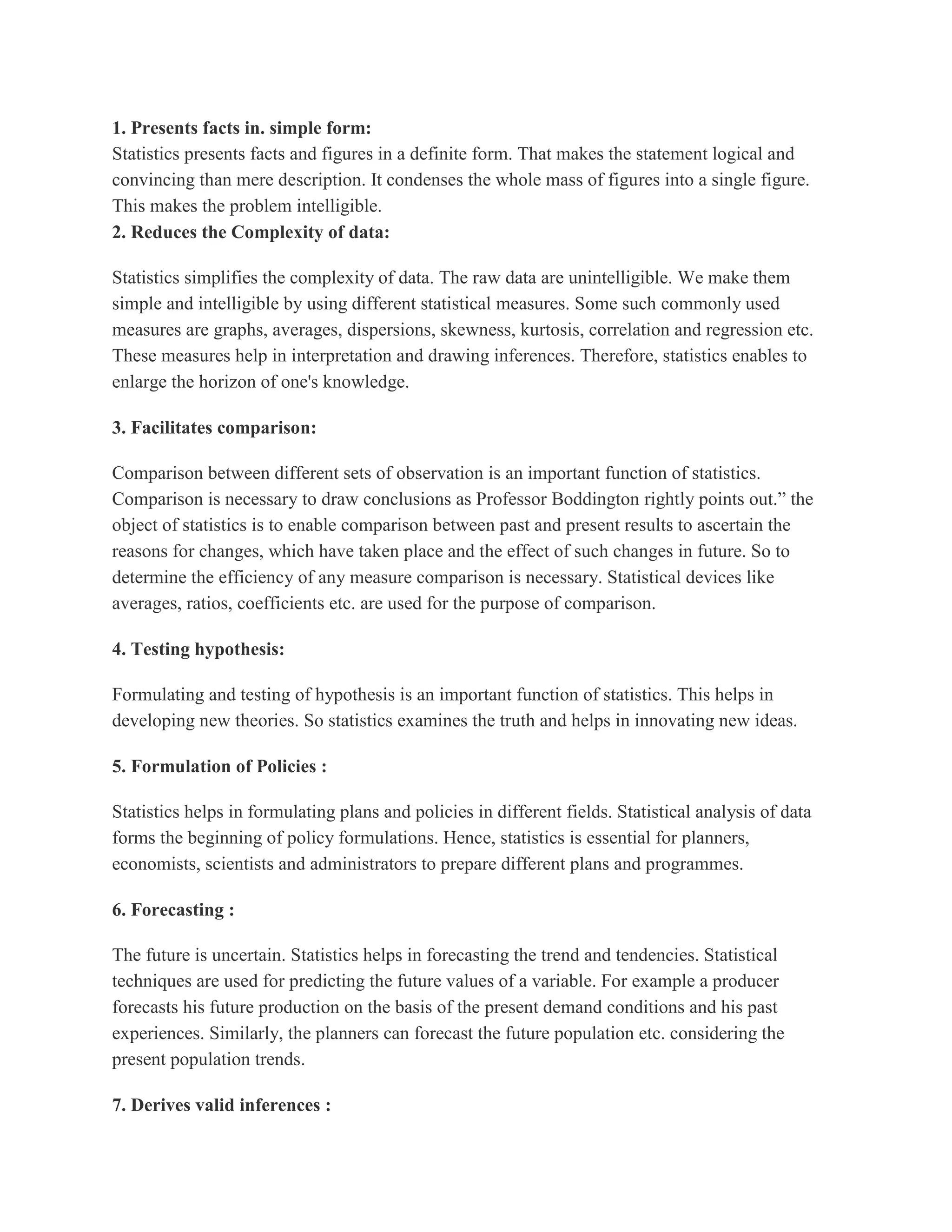 1. Presents facts in. simple form:
Statistics presents facts and figures in a definite form. That makes the statement logical and
convincing than mere description. It condenses the whole mass of figures into a single figure.
This makes the problem intelligible.
2. Reduces the Complexity of data:

Statistics simplifies the complexity of data. The raw data are unintelligible. We make them
simple and intelligible by using different statistical measures. Some such commonly used
measures are graphs, averages, dispersions, skewness, kurtosis, correlation and regression etc.
These measures help in interpretation and drawing inferences. Therefore, statistics enables to
enlarge the horizon of one's knowledge.

3. Facilitates comparison:

Comparison between different sets of observation is an important function of statistics.
Comparison is necessary to draw conclusions as Professor Boddington rightly points out.” the
object of statistics is to enable comparison between past and present results to ascertain the
reasons for changes, which have taken place and the effect of such changes in future. So to
determine the efficiency of any measure comparison is necessary. Statistical devices like
averages, ratios, coefficients etc. are used for the purpose of comparison.

4. Testing hypothesis:

Formulating and testing of hypothesis is an important function of statistics. This helps in
developing new theories. So statistics examines the truth and helps in innovating new ideas.

5. Formulation of Policies :

Statistics helps in formulating plans and policies in different fields. Statistical analysis of data
forms the beginning of policy formulations. Hence, statistics is essential for planners,
economists, scientists and administrators to prepare different plans and programmes.

6. Forecasting :

The future is uncertain. Statistics helps in forecasting the trend and tendencies. Statistical
techniques are used for predicting the future values of a variable. For example a producer
forecasts his future production on the basis of the present demand conditions and his past
experiences. Similarly, the planners can forecast the future population etc. considering the
present population trends.

7. Derives valid inferences :
 