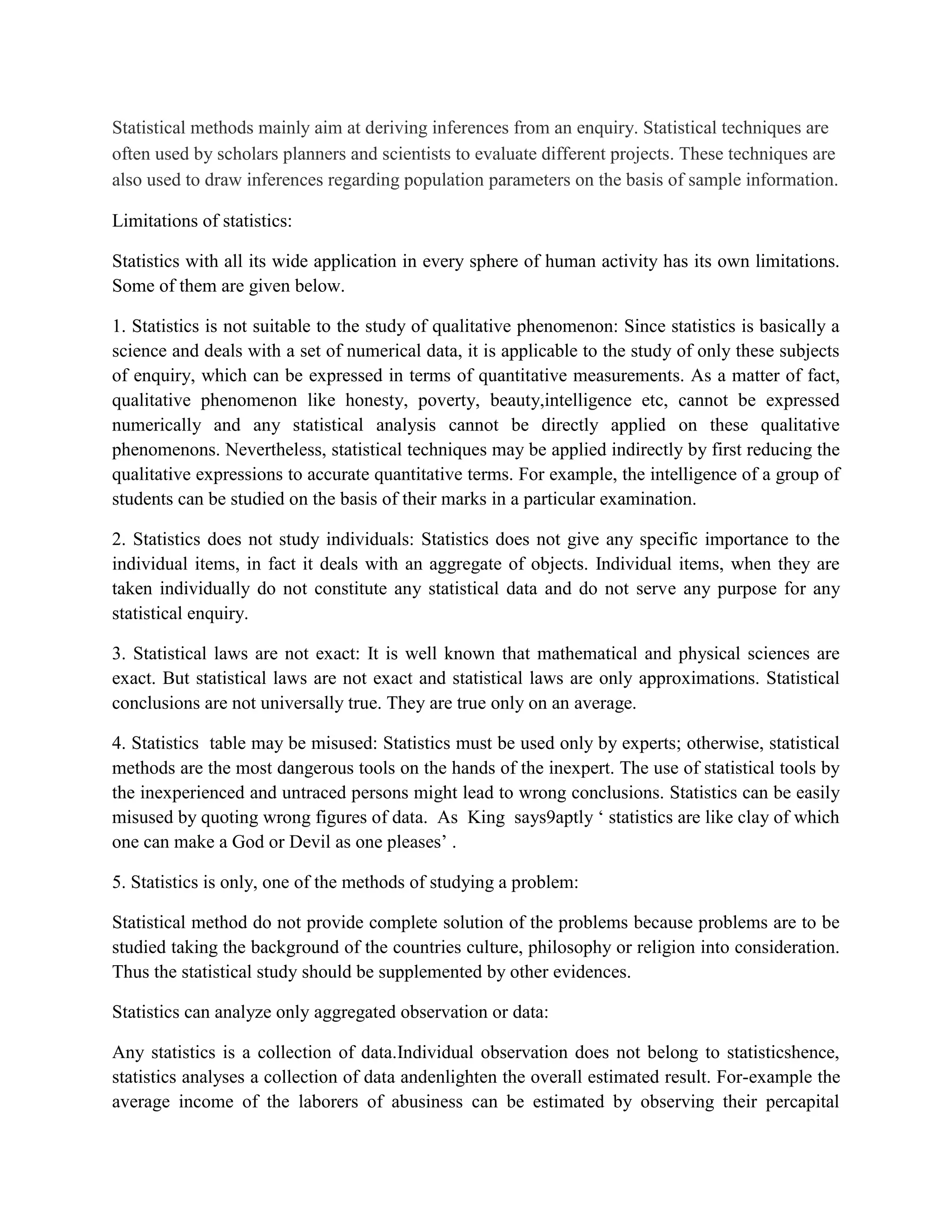 Statistical methods mainly aim at deriving inferences from an enquiry. Statistical techniques are
often used by scholars planners and scientists to evaluate different projects. These techniques are
also used to draw inferences regarding population parameters on the basis of sample information.

Limitations of statistics:

Statistics with all its wide application in every sphere of human activity has its own limitations.
Some of them are given below.

1. Statistics is not suitable to the study of qualitative phenomenon: Since statistics is basically a
science and deals with a set of numerical data, it is applicable to the study of only these subjects
of enquiry, which can be expressed in terms of quantitative measurements. As a matter of fact,
qualitative phenomenon like honesty, poverty, beauty,intelligence etc, cannot be expressed
numerically and any statistical analysis cannot be directly applied on these qualitative
phenomenons. Nevertheless, statistical techniques may be applied indirectly by first reducing the
qualitative expressions to accurate quantitative terms. For example, the intelligence of a group of
students can be studied on the basis of their marks in a particular examination.

2. Statistics does not study individuals: Statistics does not give any specific importance to the
individual items, in fact it deals with an aggregate of objects. Individual items, when they are
taken individually do not constitute any statistical data and do not serve any purpose for any
statistical enquiry.

3. Statistical laws are not exact: It is well known that mathematical and physical sciences are
exact. But statistical laws are not exact and statistical laws are only approximations. Statistical
conclusions are not universally true. They are true only on an average.

4. Statistics table may be misused: Statistics must be used only by experts; otherwise, statistical
methods are the most dangerous tools on the hands of the inexpert. The use of statistical tools by
the inexperienced and untraced persons might lead to wrong conclusions. Statistics can be easily
misused by quoting wrong figures of data. As King says9aptly ‘ statistics are like clay of which
one can make a God or Devil as one pleases’ .

5. Statistics is only, one of the methods of studying a problem:

Statistical method do not provide complete solution of the problems because problems are to be
studied taking the background of the countries culture, philosophy or religion into consideration.
Thus the statistical study should be supplemented by other evidences.

Statistics can analyze only aggregated observation or data:

Any statistics is a collection of data.Individual observation does not belong to statisticshence,
statistics analyses a collection of data andenlighten the overall estimated result. For-example the
average income of the laborers of abusiness can be estimated by observing their percapital
 