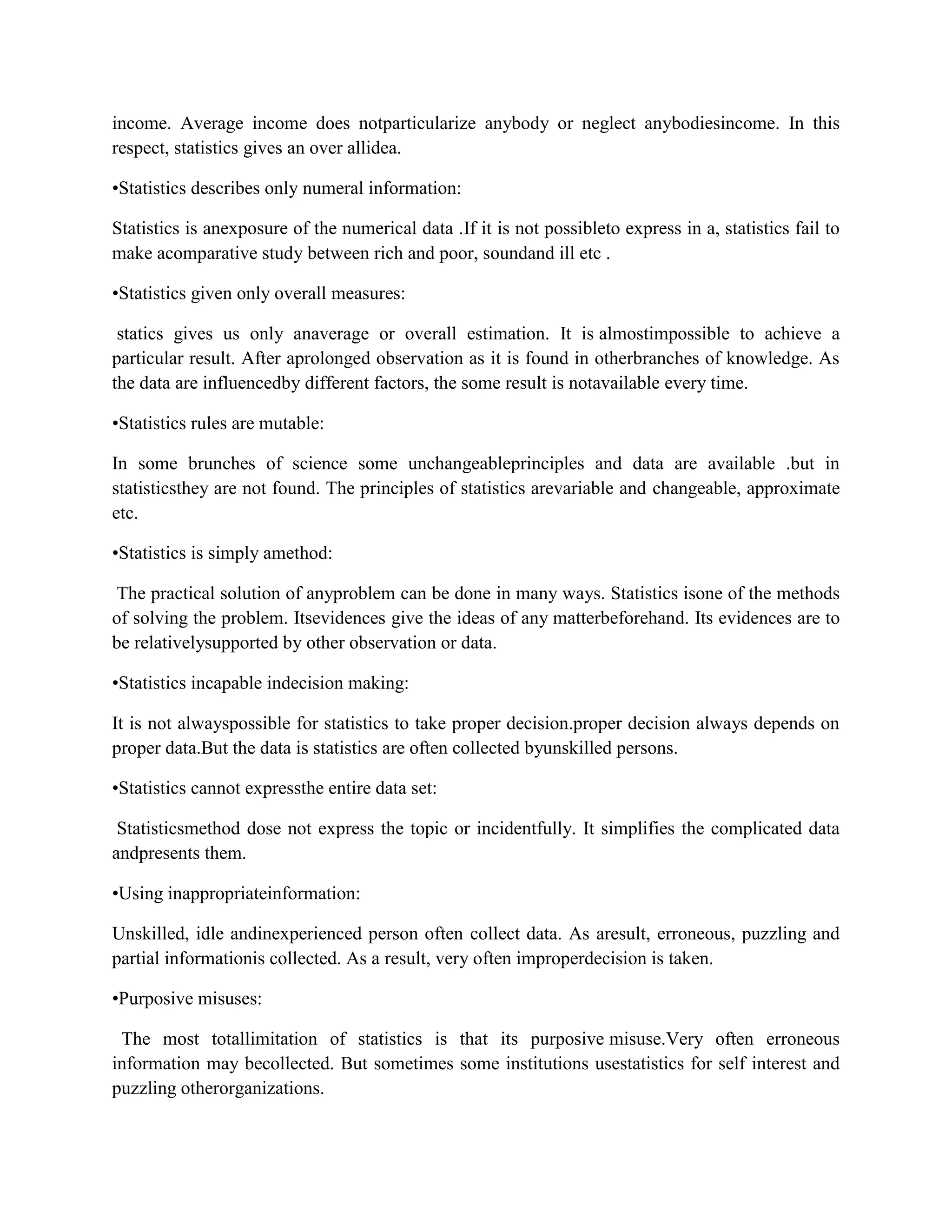 income. Average income does notparticularize anybody or neglect anybodiesincome. In this
respect, statistics gives an over allidea.

•Statistics describes only numeral information:

Statistics is anexposure of the numerical data .If it is not possibleto express in a, statistics fail to
make acomparative study between rich and poor, soundand ill etc .

•Statistics given only overall measures:

 statics gives us only anaverage or overall estimation. It is almostimpossible to achieve a
particular result. After aprolonged observation as it is found in otherbranches of knowledge. As
the data are influencedby different factors, the some result is notavailable every time.

•Statistics rules are mutable:

In some brunches of science some unchangeableprinciples and data are available .but in
statisticsthey are not found. The principles of statistics arevariable and changeable, approximate
etc.

•Statistics is simply amethod:

 The practical solution of anyproblem can be done in many ways. Statistics isone of the methods
of solving the problem. Itsevidences give the ideas of any matterbeforehand. Its evidences are to
be relativelysupported by other observation or data.

•Statistics incapable indecision making:

It is not alwayspossible for statistics to take proper decision.proper decision always depends on
proper data.But the data is statistics are often collected byunskilled persons.

•Statistics cannot expressthe entire data set:

 Statisticsmethod dose not express the topic or incidentfully. It simplifies the complicated data
andpresents them.

•Using inappropriateinformation:

Unskilled, idle andinexperienced person often collect data. As aresult, erroneous, puzzling and
partial informationis collected. As a result, very often improperdecision is taken.

•Purposive misuses:

 The most totallimitation of statistics is that its purposive misuse.Very often erroneous
information may becollected. But sometimes some institutions usestatistics for self interest and
puzzling otherorganizations.
 