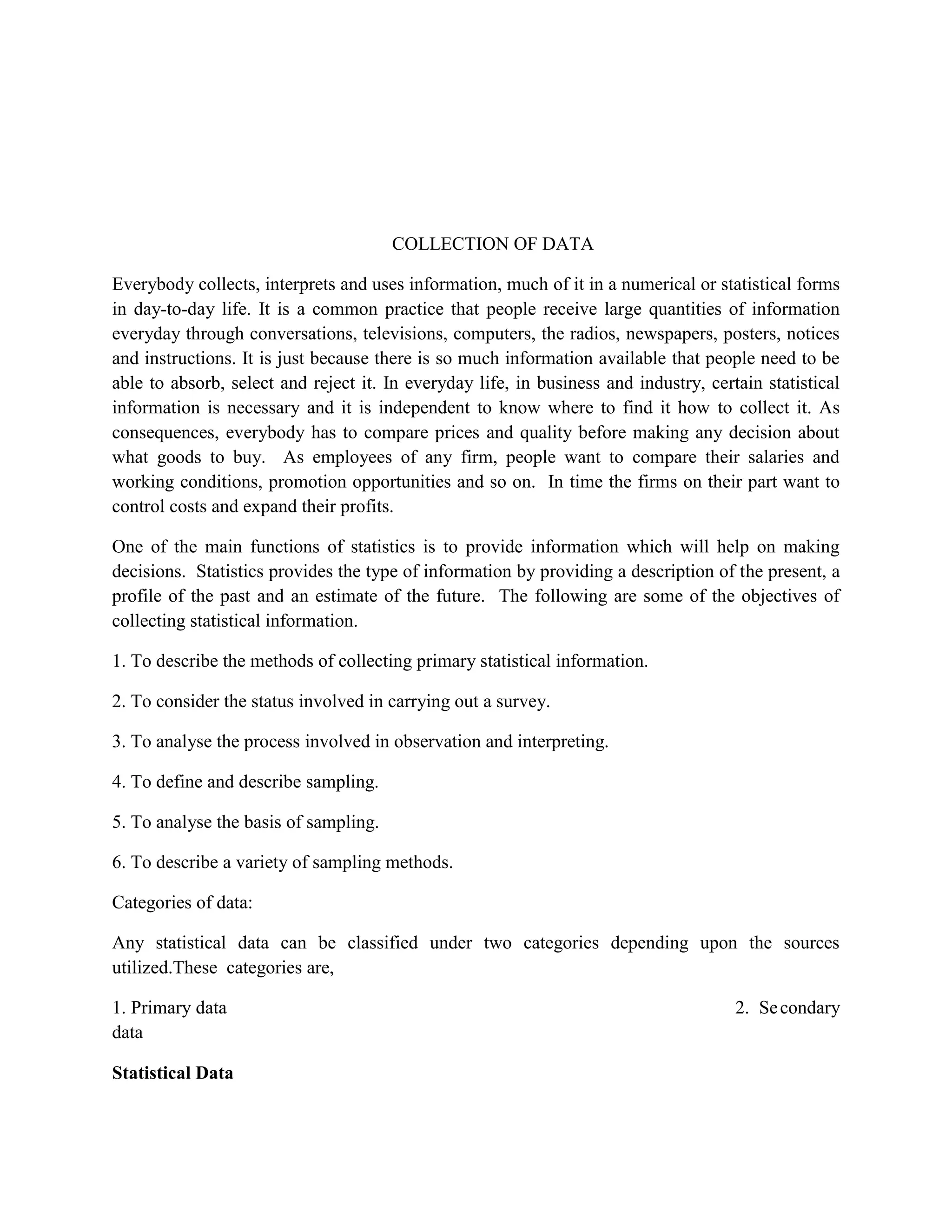 COLLECTION OF DATA

Everybody collects, interprets and uses information, much of it in a numerical or statistical forms
in day-to-day life. It is a common practice that people receive large quantities of information
everyday through conversations, televisions, computers, the radios, newspapers, posters, notices
and instructions. It is just because there is so much information available that people need to be
able to absorb, select and reject it. In everyday life, in business and industry, certain statistical
information is necessary and it is independent to know where to find it how to collect it. As
consequences, everybody has to compare prices and quality before making any decision about
what goods to buy. As employees of any firm, people want to compare their salaries and
working conditions, promotion opportunities and so on. In time the firms on their part want to
control costs and expand their profits.

One of the main functions of statistics is to provide information which will help on making
decisions. Statistics provides the type of information by providing a description of the present, a
profile of the past and an estimate of the future. The following are some of the objectives of
collecting statistical information.

1. To describe the methods of collecting primary statistical information.

2. To consider the status involved in carrying out a survey.

3. To analyse the process involved in observation and interpreting.

4. To define and describe sampling.

5. To analyse the basis of sampling.

6. To describe a variety of sampling methods.

Categories of data:

Any statistical data can be classified under two categories depending upon the sources
utilized.These categories are,

1. Primary data                                                                       2. Se condary
data

Statistical Data
 